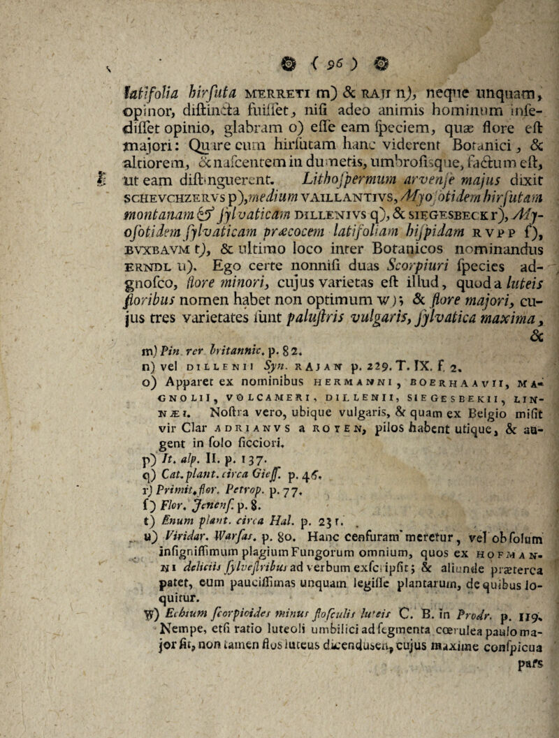 opinor, diftin&a fuifiet, nifi adeo animis hominum inie- diflet opinio, glabram o) ede eam fpeciem, quas flore eft tnajori: Quare cum hirlutam hanc viderent Botanici, <3c altiorem, ccnafcentem in dumetis, umbrofisque, fa&um eft, ut eam difbnguerent- Lithojpermum arvenje majus dixit schevchzervs pmedium vaillantivs, /Mjo otidem hir jutam montanam & Jjl vatie am dillenjvs q), & siegesbeck r), Ady¬ ti foti dem fjlvaticam praecocem latifoliam hijpidam r v p p f), bvxbavm t), & ultimo loco inter Botanicos nominandus erndl u). Ego certe nonnifi duas Scorpiuri fpecies ad- gnofeo, flore minori > cujus varietas eft illud, quod a luteis floribus nomen habet non optimum w); & flore majori, cu¬ jus tres varietates funt palujlris vulgaris, jylvatica maxima, <3c m) Pin rer hitannic. p. 8 2. n) vel di elenii Syn. rajak p. 229. T. IX. F. 2* o) Apparet ex nominibus hermamni, boerhaavii, ma« ONOLII, VO LCAMERI , DILLENII, S1EGESBEKII, LIN- hii. Noftra vero, ubique vulgaris, & quam ex Belgio mi fit vir Clar adrianvs a royen, pilos habent utique, & au¬ gent in folo ficcion\ p) It. alp. II. p* 137. q) Cat.plant. circa Giejf. p. 4^ r) Primiufler. Petrop. p. 77. f) Flor, Jcwenf p. t) Enum piant, circa Hal. p. 23 r. u) Viridar« IVarfas. p. &o. Hanc cenfuram' meretur, vel ohfolam infigniffimum plagium Fungorum omnium, quos ex HOF^Aif. «i deliciis fylvejlribus ad verbum exfcripfit; & aliunde praeterea patet, eum paucifiimas unquam legille plantarum, de quibus lo¬ quitur. yjt) Ecbium fcorpicides minus fio (culis In 'eis C. B. in Prodr. p. 119* Nempe, etfi ratio luteoli umbilici ad ftgmenta coerulea paulo ma¬ jor fit, non tamen flos iuceus dkendusen, cujus maxime confpicua pafs