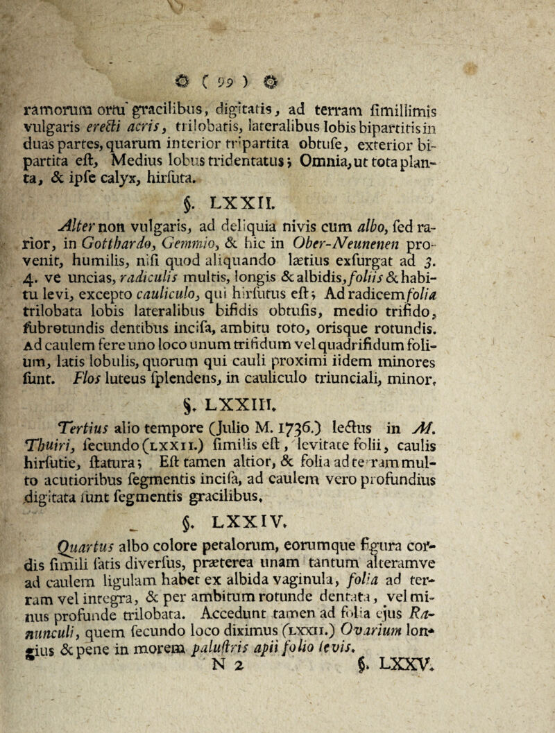 ramorum orm'gracilibus, digitatis, ad terram fimillimis vulgaris eredi acris, trilobatis, lateralibus lobis bipartitis in duas partes, quarum interior fnpartita obtufe, exterior bi¬ partita eft. Medius lobus tridentatus» Omnia, ut tota plan¬ ta, & ipfe calyx, hirfuta. $. LXXII. Alter non vulgaris, ad deliquia nivis cum albo, fed ra¬ rior, in Gotthardo, Gemmio, & hic in Ober-Neunenen pro¬ venit, humilis, nili quod aliquando Iastius exfurgat ad 3. 4. ve uncias, radiculis multis, longis & albidis, foliis & habi¬ tu levi, excepto cauliculo, qui hirfutus eft i Ad radicem folia. trilobata lobis lateralibus bifidis obtufis, medio trifido, fubretundis dentibus incifa, ambitu toto, orisque rotundis. Ad caulem fere uno loco unum trifidum vel quadrifidum foli¬ um, latis lobulis, quorum qui cauli proximi iidem minores fiint. Flos luteus fplendens, in cauliculo triunciali, minor, LXXIII. Tertius alio tempore (Julio M. 1736.) leftus in At. Tbuiri, fecundo (lxxii.) fimi lis eft, levitate folii, caulis hirfutie, ftatura\ Eft tamen altior, & folia ad tentam mul¬ to acutioribus fegmentis incila, ad caulem vero profundius digitata iimt fegmentis gracilibus, §. LXXIV, Quartus albo colore petalorum, eorumque figura cor¬ dis fimili latis diverfus, praeterea unam tantum alteramve ad caulem ligulam habet ex albida vaginula, folia ad ter¬ ram vel integra, &per ambitum rotunde dentata, vel mi¬ nus profunde trilobata. Accedunt tamen ad folia ejus Ra¬ nunculi, quem fecundo loco diximus (lxxii.) Ovarium lon* eius &pene in morem paluflris apii folio levis. 5 N 2 LXXV.