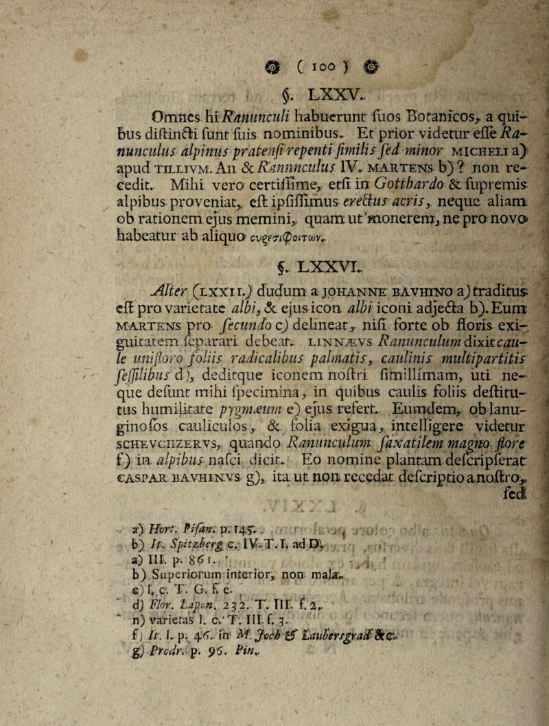 §. LXXV. Omnes hi Ranunculi habuerunt fuos Botamcos* a qui¬ bus diftinfti funt fuis nominibus^ Et prior videtur efle Ra¬ nunculus alpinus pratenfirepenti fimilis fed minor micheli a) apud tillivm. An & Ranunculus IV* martens b) ? non re¬ cedit. Mihi vero certiffime, etfi in Gotthardo & fupremis aipibus proveniat* eft ipfiflimus erettus acris* neque aliam ob rationem ejus memini* quam ut 'monerem, ne pro nova habeatur ab aliquo cv^ityonm- LXXVL Alter (lxxiiJ dudum a johanne bavhiko ajtraditus eft pro varietate albi, & ejus icon albi iconi adjedia b). Eum martens pro fecundo c) delineat* nifi forte ob floris exi¬ guitatem feparari debeat, linntevs Ranunculum dixit cau¬ le uni floro- foliis radie alibiis palmatis, caulinis multipartitis fejjilihus d)x dedicque iconem noftri fimilhmam, uti ne¬ que defunt mihi fpecimina * in quibus caulis foliis deftitu- tus humilitate pygniMim e) ejus refert. Eumdern, qb lami- ginofos cauliculos, & folia exigua, intelligere videtur schevcxIZervs, quando Ranunculum faxatilem magno flore f) in. alpibus nafei dicit.. Eo nomine plantam delcripferat €ASPAR BAVHiNVs g), ita: ut non recedat deferiptio anoftro> fcct a) Hort. Pifan. pv 14 , r •• 4 b) It.. Spitzber& c.. IV-T.T. ad'DI., , a) Iit. p. 8 6 n r , - j f, ' b) Superiorum interiori- non majav c) I«,c. T. G. f e. dj Flor. Lapon. 23 2. T. IIF. f 2*. n) varietas I. c'T. III. f. 3. f) It: I. p. 46- in M, Joch & LauEcrfgrad8rc~ g) Prodr, p. 95. Pin¥
