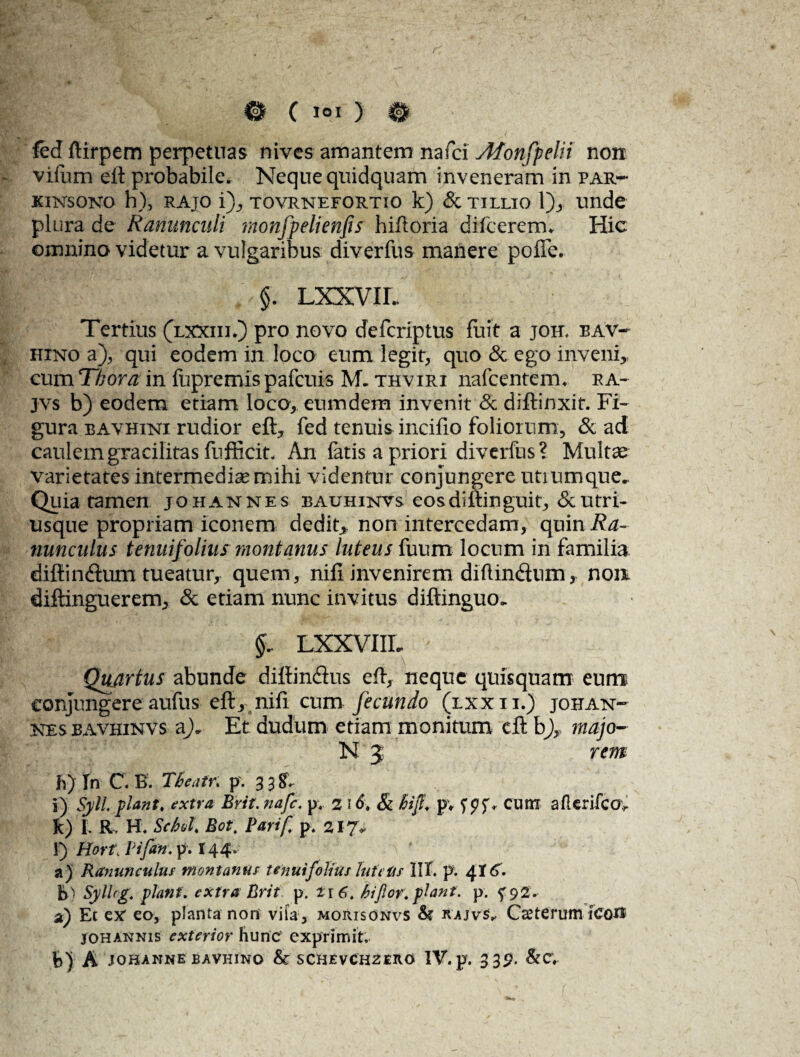 fed ftirpem perpetuas nives amantem nafci Afonfpelit non vifum eit probabile. Neque quidquam inveneram in par- KINSONO h), RAJO i), TOVRNEFORTIO k) & TILLTO 1), Unde plura de Ranunculi monfpelienfs hiftoria difcererm Hic omnino videtur a vulgaribus diverfus manere poffe. §. LXXVIL Tertius (lxxiii.) pro novo defcriptus fuit a joh, eav- hino a), qui eodem in loco eum legit, quo & ego inveni, cum T/jora in fupremis pafcuis M. thviri nafcenteim ra- jvs b) eodem etiam loco, eumdem invenit & diftinxit. Fi¬ gura bavhini rudior eft, fed tenuis incifio foliorum, & ad caulem gracilitas fufficit. An fatis a priori diverfus ? Multae varietates intermedias mihi videntur conjungere utrumque- Quia tamen johannes bauhinvs eos diftinguit, & utri- usque propriam iconem dedit, non intercedam, quin i?^- nunculus tenuifolius montanus luteus fuum locum in familia difiin&um tueatur, quem, nifi invenirem diflindnm, non diftinguerem, & etiam nunc invitus diftinguo, LXXVIIL Qujrtus abunde diftin&us eft, neque quisquam eum conjungere aufus eft, nifi cum fecundo (lxxii.) johaist- kesbavhinvs Et dudum etiam monitum cft b), majo- N 3 rem h) In C. B. Tbeatr. p. 33^ i) Syll piant, extra Brit. nafc. p. 2 16, & hif, pv cum afkrifcov k) I. R H. Schol, Bot. Parif p. 217* l) Hort\ Vifan. p. 144. a) Ranunculus montanus tenuifolius inita s 1IX. p; ^16. b) SylUg. piant, extra Brit p. i\6t bifor.piant, p. 5^92. a) Et ex eo, planta non vita, morisonvs & rajvs, Caeterum icoit johannis exterior hunc exprimit.