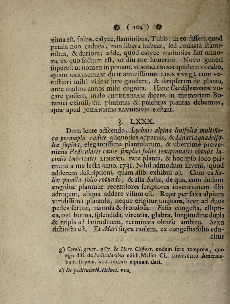  J' -■* • / f . \ vjj ximaeft, foliis., calyce,flaminibus.Tubis: ineo differt,quod petala non caduca, non libera liabeat, fed connata flami¬ nibus, 5c duriora i adde, quod calyce multoties fint mino¬ ra, ex quo facium eft, ut diu me latuerint. Novo generi (upereft ut nomen in ponam, st^heliniam quidem vocabo, quam bartschiam dicit amiciffimus linnjevs gj, cum ve- tuftiori mihi videar jure gaudere, & fcripferim de planta, ' ante multos annos mihi cognita. Hanc Cardiftemonem vo¬ care poffem, malo cherreriam dicere, in memoriam Bo¬ tanici eximii, cui plurimas & pulchras plantas debemus, quae apud johannem jbavhinvm exftant. ’ §. LXXX. ^ Dum lente adfcendo. Lychnis alpina lini folia multiflo¬ ra perampla radice aliquoties adparuit, & Linariaquadrifo- lia lupina, elegantiflima plantularum, & uberrime prove¬ niens Pedicularis caule fimplici foliis Jemipinnatis obtufis la¬ ciniis imbricatis LiNismi, rara planta, & hoc ipfo loco pri¬ mum a me lefla anno. 1731. Nihil admodum inveni, quod adderem defcriptioni, quam alibi exhibui ah Cum ea Sa¬ lix pumil i folio rotundo, & alia Salix, de qua, cum dudum cognitae plantuhe recentiores fcriptores inventionem libi adrogent, aliqua addere vifum eih Repit per faxa alpium viridiffim i plantula, neque erigitur unquana, licet ad duos pedes ferpat, ramofa & frondofa. Folia congefta, ellipti¬ ca, ovi lor na, fplendida, virentia, glabra, longitudine dupla & tripla ad latitudinem, terminata obtufo ambitu. Sexu diftinfita eft. Etv^rifupra caulem, ex congeftis foliis edu- .; citur g) Coroll. gener, 967. & Hort. Cliffort. eodem fere tempore, quo ego difl. de Pedicularibus edidi.Malim CL, BAivrscnio America¬ nam (Hrpem, stjehelino alpinam dari. a) Z>6' pedicularii* Hdvet9 vm.