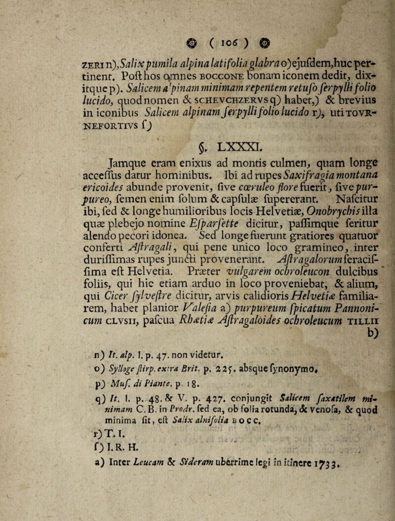 zeri n),Salix pumila alpina latifolia glabrao)ejufdem,huc per¬ tinent. Pofthos omnes eoccone bonam iconem dedit, dix- itque p). Salicem a 'pinam minimam repentem retufo ferpy Ili folio lucido, quod nomen & scHEVCHZERVsq) habet,) & brevius in iconibus Salicem alpinam Jerpjllifolio lucido r), uti tovr- nefortivs f) §. LXXXI. Jamque eram enixus ad montis culmen, quam longe acceffus datur hominibus. Ibi ad rupes Saxifragia montana ericoides abunde provenit, five coeruleo flore fuerit, Cive pur¬ pureo, femen enim folum & capfulas fupererant. Nafcitur ibi, fed & longe humilioribus locis Helvetias, Onobrycbis illa quas plebejo nomine EJparfette dicitur, pallimque feritur alendo pecori idonea. Sed longe fuerunt gratiores quatuor conferci Aflragali, qui pene unico loco gramineo, inter duriffimas rupes juncti provenerant. Aflragalorumferacif- fima eft Helvetia. Praster vulgarem ocbroleucon dulcibus foliis, qui hic etiam arduo in loco proveniebat, & alium, qui Cicer fylveflre dicitur, arvis calidioris Helvetia familia¬ rem, habet planior Valefla a) purpureum fpicatum Pannoni¬ cum clvsii, pafcua Rhati<e AJlragaloides ochroleucum tillii n) It. alp. I. p. 47. non videtur. o) SylUge firp.extra Brit. p. 22f. absquefynonymo, p) Mufl di Piante, p. 1 8. q) It. 1. p. 48. & V. p. 427. conjungit Salicem faxatilem mi¬ nimam C, B. in Prodr. fed ea, ob folia rotunda, & Venofa, & quod minima fit, eft Salix alnifulia bocc, r) T> I. f) I.R. H. a) Inter Leucam & Siderem uberrime legi in itinere 1733.