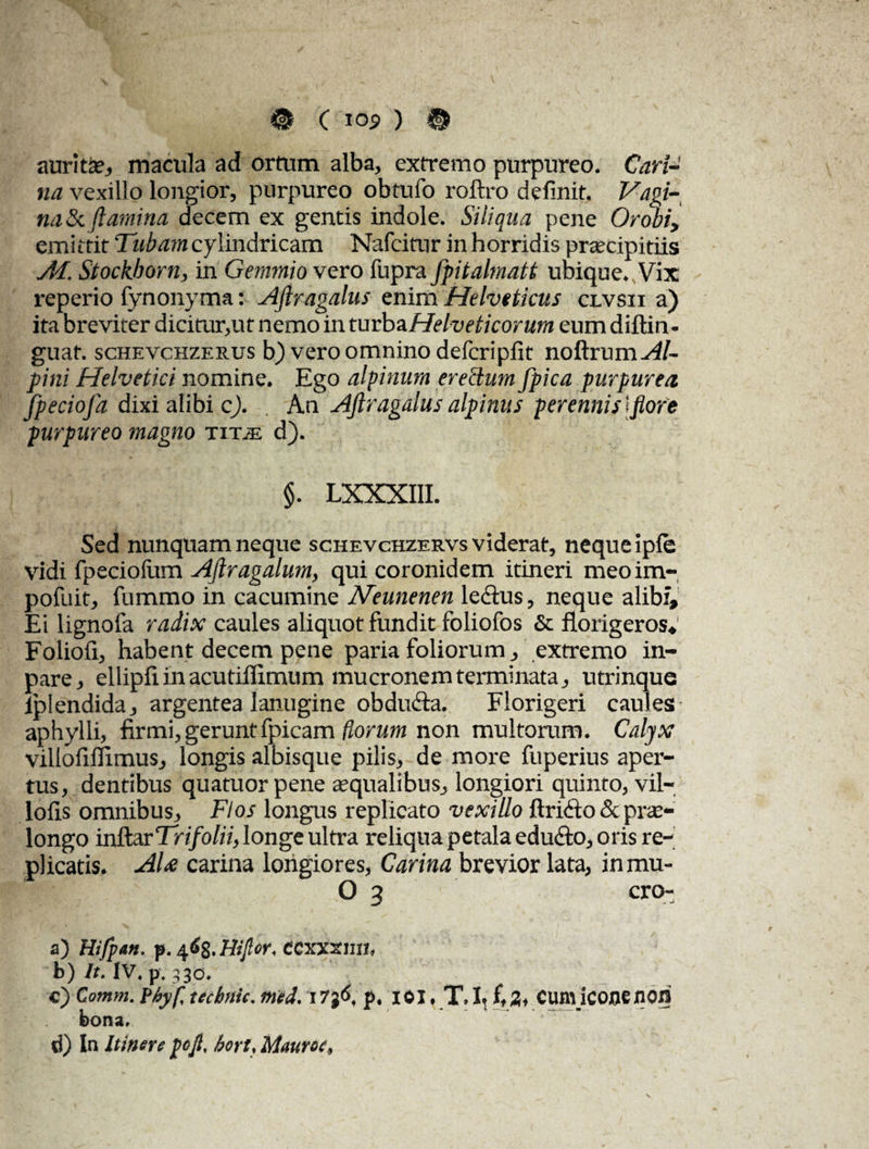 auriti macula ad ortum alba, extremo purpureo. Cari¬ na vexillo longior, purpureo obtufo roftro definit. Vagi¬ na & flamina decem ex gentis indole. Siliqua pene Orobiy emittit Tubam cylindricam Nafcitnr in horridis praecipitiis AI. Stockborn, in Gemmio vero fupra fpitalmatt ubique. Vix reperio fynonyma: Aflragalus enim Helveticus clvsii a) ita breviter dicitur,ut nemo in tmbzHelveticorum eum diftin- guaf. schevchzerus b) vero omnino defcripfit noftrum^/- pini Helvetici nomine. Ego alpinum erectum fpica purpurea fpeciofa dixi alibi c). An Aflragalus alpinus perennis lflore purpureo magno tit.e d). §. LXXXIII. Sed nunquam neque schevchzervs viderat, neque ipfe vidi fpeciofum Ajlragalum, qui coronidem itineri meoim- pofuit, fummo in cacumine Neunenen le&us, neque alibi. Ei lignofa radix caules aliquot fundit foliofos & florigeros* Foliofi, habent decem pene paria foliorum, extremo in- pare, ellipfl in acutiflimum mucronem terminata, utrinque lplendida, argentea lanugine obdudta. Florigeri caules aphylli, firmi, geruntfpicam florum non multorum. Calyx villofiflimus, longis albisque pilis, de more fuperius aper¬ tus, dentibus quatuorpene squalibus, longiori quinto, vil- loils omnibus. Flos longus replicato vexillo ftrkfto & prae¬ longo inftar Tn/ofo', longe ultra reliqua petala edu&o, oris re¬ plicatis. AU carina longiores, Carina brevior lata, inmu- O 3 cro- a) Hifpan. p. CCxxxun. b) It. |V. p. 330. C) Cotnm. Pbyf, tecbrtic. med. I7j6, p. 101, T. I, f, 2, CUtll lCOfle JIOfi bona. d) In Itinere pofi, hcrt. Mauroc,