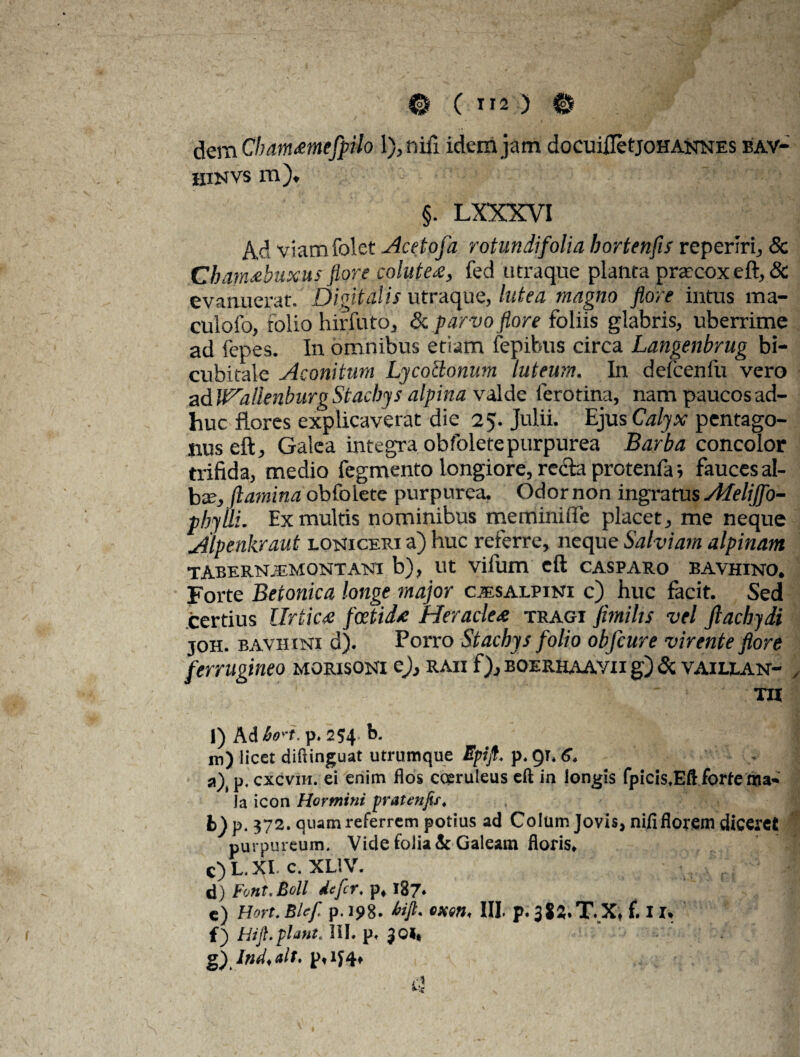 dem Cham<emefpiIo l),nifi idem jam docuifletjoHANNES bav- hinvs m). §. LXXXVI Ad viamfolet Acetoja rotundifolia hortenfis reperiri, & Cham<ebuxus flore colutea, fed utraque plauta prsecoxeft, & evanuerat. Digitalis utraque, lutea magno flore intus ma- culofo, folio hirfuto, & parvo flore foliis glabris, uberrime ad fepes. In omnibus etiam fepibus circa Langenbrug bi¬ cubitale Aconitum Ljcocionum luteum. In defcenfu vero ad U^allenburg Stacbjs alpina valde Iero tina, nam paucos ad¬ huc flores explicaverat die 25. Julii. Ejus Calyx pentago- nuseft. Galea integra obfoletepurpurea Barba concolor trifida, medio fegmento longiore, recta protenfaj fauces al¬ ba;, flamina obfolete purpurea. Odor non ingratus Afelijfo- phylli. Ex multis nominibus meminiffe placet, me neque Alpenkraut lomiceri a) huc referre, neque Salviam alpinam TABERN.EMONTATSU b), Ut Villim eft CASPARO BAVHINO. Forte Betonica longe major cisalpini c) huc facit. Sed certius llrtic<e fcetid<e Heraclea tragi fimi lis vel Jlacbydi joh. bavhini d). Porro Stacbys folio obfcure virente flore ferrugineo morisoni e), raii f), boerhaavii g) & vaillan- / ' ■ TII 1) AA6o' t. p. 254 b. j in) licet diftinguat utrumque Epijf. p. 91. 6. a), p. cxcvih. ei enim flos coeruleus eft in longis fpicis.Eft forte ma- Ja icon Hormini pratenfif. 372. quam referrem potius ad Colum Jovis, nifi florem diceret purpureum. Vide folia & Galeam floris* c) L. XI. c. XL1V. d) Font.Bdl ile fer, p,187» c) Hort. Blef p. 198. tofi* III. p. 3t£T.X* f. 11* f) hijl.piant. III. p. JOI* g) Ind.alt,