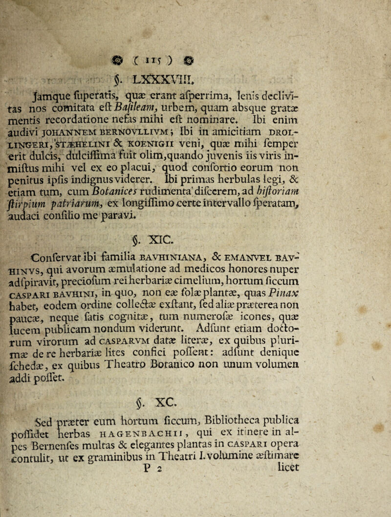 © ( ilf ) © §. LXXXVIII. jamque fuperatis, qua: erant afperrima, lenis declivi¬ tas nos comitata eft Bafiieam, urbem, quam absque grata: mentis recordatione nefas mihi eft nominare. Ibi enim audivi johannem bernovllivax ■, Ibi in amicitiam droi.- lingeri,’stjehelini & koenigii veni, qu* mihi femper erit dulcis, dulciflima fuit olim,quando juvenis iis viris in- miftus mihi vel ex eo placui, quod confortio eorum non penitus ipfis indignus viderer. Ibi primas herbulas legi, & etiam tum, cum Botanices rudimenta' difccrem, ad hiftoriam ftirpium patriarum, ex longiffimo certe intervallo fp era tam, audaci confilio me paravi. $. XIC. Confervat ibi familia bavhiniana, 8c emanvel bav- hinvs, qui avorum aemulatione ad medicos honores nuper adfpiravit, preciofum reiherbariaecimelium, hortum ficcum CASPARX bavhini, in quo, non ete folae plantae, quas Pinax habet, eodem ordine colledte exftant, fed aliae praeterea non paucae, neque fatis cognite, tum numero i ae icones, qua: lucem publicam nondum viderunt. Adfunt etiam dotlo- rum virorum ad casparvm data: literae, ex quibus pluri¬ mae de re herbaria: lites confici poffemt: adimit denique fchedte, ex quibus Theatro Botanico non unum volumen addi poffet. d ; §. xc. Sed pncter eum hortum ficcum. Bibliotheca publica poflidet herbas hagenbachii, qui ex itinere in al- pes Bernenfes multas & elegantes plantas in caspari opera contulit, ut ex graminibus in Theatri I. volumine teftimare