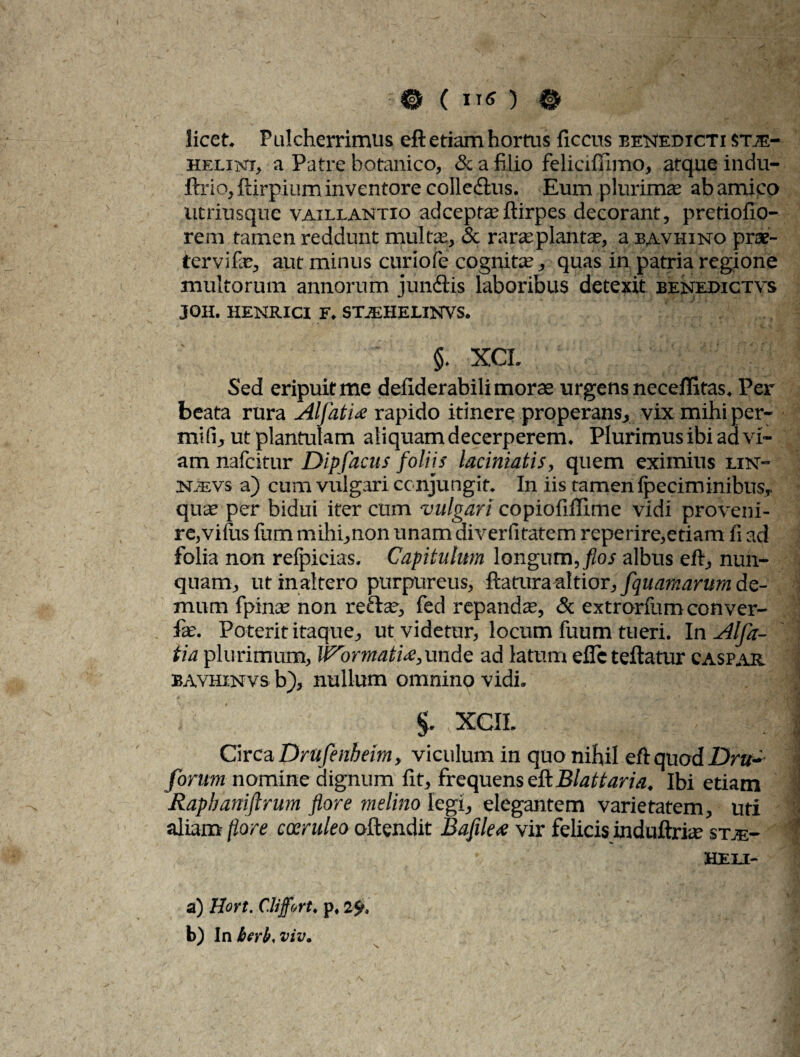 licet. Pulcherrimus eft etiam hortus ficcus benedicti stje- helint, a Patre botanico, & a filio felici ffimo, atque indu- ftrio, ftirpium inventore colle&us. Eum plurimas ab amico utriusque vaillantio adceptasftirpes decorant, pretiofio- rem tamen reddunt multe, & rarasplantas, a bavhino prae¬ ter vi te, aut minus curiofe cognite, quas in patria regione multorum annorum jundis laboribus detexit benedictas JOH. HENRICI F. STJEHELINVS. §. XCI. Sed eripuit me defiderabili moras urgens neceffitas. Per beata rura AlfatU rapido itinere properans, vix mihi per- mifi, utplantulam aliquam decerperem. Plurimus ibi ad vi¬ am nafcitur Dipfacus foliis laciniatis, quem eximius lin- NiEVs a) cum vulgari conjungit. In iis tamen (p criminibus, quae per bidui iter cum vulgari copiofiffime vidi proveni¬ re,vilus fum mihi,non unam diverfitatem reperire,etiam fi ad folia non refpieias. Capitulum longum, /ioi albus eft, nun¬ quam, ut inaltero purpureus, ftatura altior, fquamarum de¬ mum fpinte non recte, fed repandas, & extrorfum conver¬ te. Poterit itaque, ut videtur, locum fuum tueri. In Alfa- tia plurimum, Wormati<e,unde ad latum effcteftatur caspar bavhinvs b), nullum omnino vidi. i’i ' §. xcil v l ’ Circa Drufenheim, viculum in quo nihil eft quod Dru- forum nomine dignum fit, frequens eft Blattaria. Ibi etiam Rapbaniftrum flore melino legi, elegantem varietatem, uti aliam flore coeruleo attendit Bafile<e vir felicis induftrte stje- HELI- a) Hort. Cliffort. p, 1% b) In berb, viv.