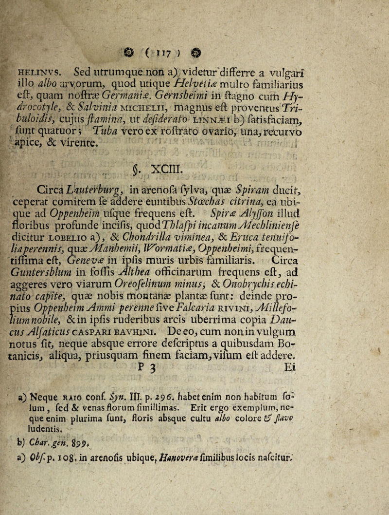 j; ’ f ' . 0 ( V7 ) © helinvs. Sed utrumque non a) videtur 'differre a vulgari illo albo arvorum, quod utique Helvetia multo familiarius eft, quam noftee Germania. Gernsbeimi in ftagno cum Hy- drocotyle, & Salvini a michelii, magnus eft proventus Tri- buloidis, cujus flamina, ut deflderato linnJei b) fatisfaciam, funt quatuor \ Tuba vero ex roftrato ovario, una, recurvo apice, & virente, $. XCIII. Circa LauteVburg, in arenofa fylva, quae Spiram ducit, ceperat comitem fe addere euntibus Stoecbas citrina, ea ubi¬ que ad Oppenbeirn ufque frequens eft. Spira Alyffan illud floribus profunde incifis, quod Tblafpi incanum Alecblinienfe dicitur loeelio a), Sc Chondrilla viminea, & Eruca tenuifo¬ lia perennis, qua: Afanbemii, VTrrrnatia, Oppenbeimi, frequen- tiflima eft, Geneva in ipfis muris urbis familiaris. Circa Guntersblum in fodis Althea officinarum frequens eft, ad aggeres vero viarum Oreofelinum minusj & Onobrycbis echi¬ nato capite, quae nobis montanae piante funt: deinde pro¬ pius Oppenbeirn Ammi perenne live Falcaria rivinx, Ali It e fo¬ lium nobile, &in ipfis ruderibus arcis uberrima copia Dau~ cus Alfaticus caspari bavhjni. De eo, cum non in vulgum notus fit, neque absque errore deferiptus a quibusdam Bo¬ tanicis, aliqua, priusquam finem faciam, vifum eft addere. P 3 Ei a) Neque raio conf. Syn, Hi. p. 296. habet enim non habitum fo- Ium , fed & venas florum fimillimas. Erit ergo exempium, ne¬ que enim plurima funt, floris absque cultu albo colore Jlavo ludentis, b) Qhar.gen. 899, a) Qbfp% 1081 in arenofis ubique, HanovcraRmilibus locis nafeitur.