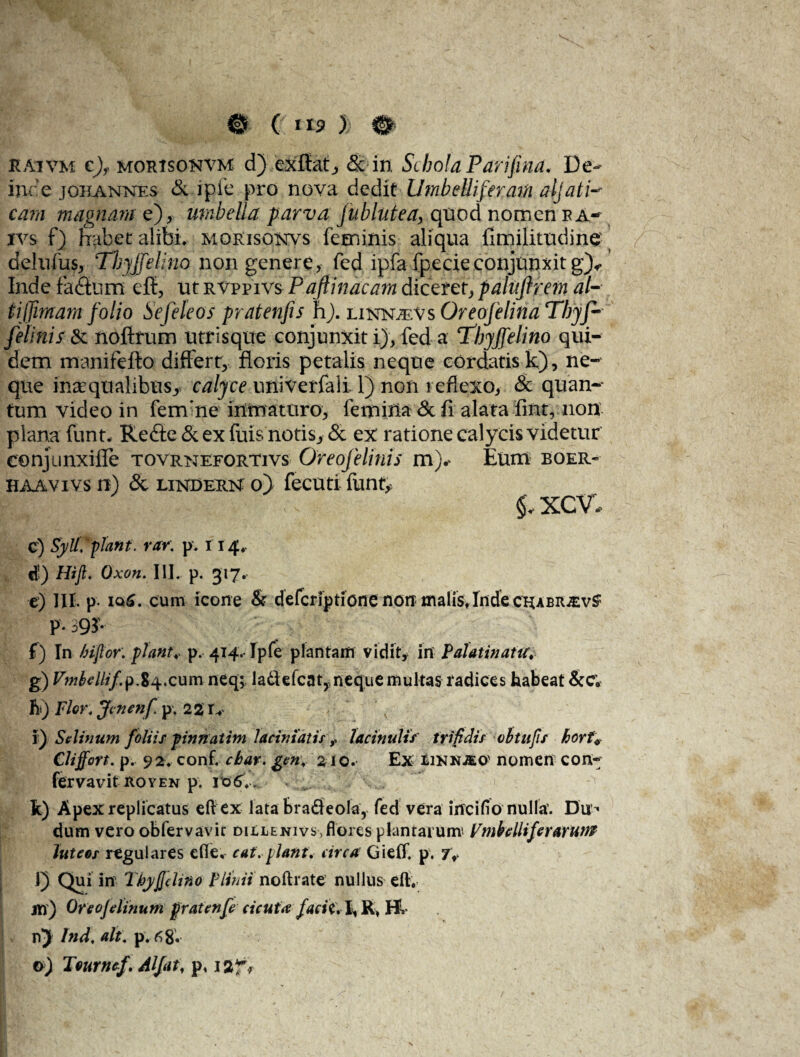 ^ 0 Cytis ); 0 KAiVM c)f morisonvm d) exibat., & in Schola Parifina, De¬ inde johannes & ipfe pro nova dedit lltnbelliferam aljati-* eam magnam e), umbella parva fublutea, quod nomen ea- ivs f) habet alibi, morisonvs feminis aliqua fimilitudine delufus, Tbjjfelino non genere, fed ipfafpecie conjunxit g)«. Inde fadturn. efb, ut rvppivs Paftinacam diceret, paluftrem al- tijfimam folio Sefeleos pratenfis h). einnjeVs Oreofelina Tbyf- felinis & nofirum utrisque conjunxit i), fed a ‘Thyjfelino qui¬ dem manifefto differt, floris petalis neque cordatis k), ne¬ que inaequalibus^ calyce univerfali. 1) non reflexo, & quan- tum video in fem:ne inmaturo, femina & fi alata fint, non plana funt. Re&e&exfuisnotis>& ex ratione calycis videtur conjunxifle tovrnefortivs Oreofelinis m).> Eum boer- haavivs n) & LiNDERN o) fecuti funt* .y| '• -V xcv, c) Syli. piant. rar. p. r 14. *) Hift. Oxon. III. p. 317. e) III. p. iq£. cum icone & deferiptione non malis» Inde chabrjev^ P- 39$ f) In hifior. piant* p. 414.- Ipfe plantam vidit, in PalatinatuV g) Vmbellif.p.84.cum neq; laflefcaty, neque multas radices habeat &c; h*) Flor. Jcnenfi p. 22 r* l) Setinum foliis pinnatim laciniatislacinulis trifidis cbtufis borf* Cliffort. p. 92. conf. cbar. gen* 210. Ex ilinnjeo' nomen con¬ fer vavit royen p. 10 6V. „ . -s k) Apex replicatus efiex lata brafieola, fed vera incifio nulla’. Du < dum vero obfervavir dillenivs, flores plantarum' Fmbclliferaruns Jutees regulares efle, eat. piant* circa Gieff. p. 7» i 1) Qui in Tbyjjdino Plinii noftrate nullus eft. m) Oreojdinum pratcnfc cicuta faciC.\ R» Hl nj Ind. ait. p. 6 8«