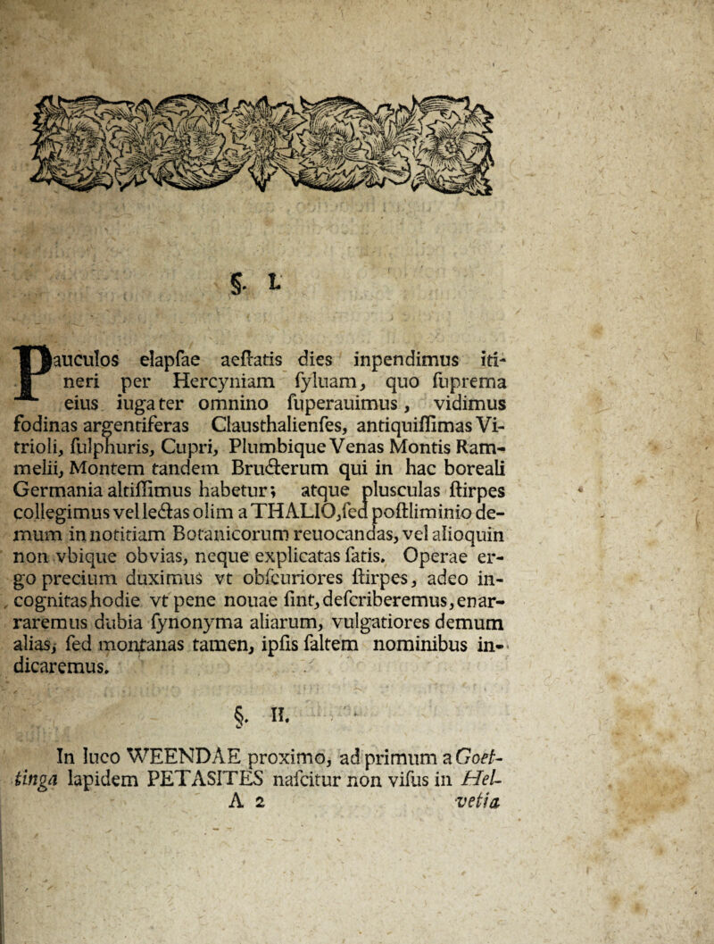 Pauculos elapfae aeftatis dies inpendimus iti¬ neri per Hercyniam fyluam, quo fuprema eius iuga ter omnino fuperauimus, vidimus fodinas argentiferas Clausthalienfes, antiquiffimas Vi- trioli, fulpnuris, Cupri, Plumbique Venas Montis Ram- melii, Montem tandem Bru&erum qui in hac boreali Germaniaaltiffimus habetur; atque plusculas flirpes collegimus vel le&as olim a TH ALIO/ea poftliminio de¬ mum innotitiam Botanicorumreuocandas,velalioquin non vbique obvias, neque explicatas fatis. Operae er¬ go precium duximus vt obfcuriores ftirpes, adeo in- , cognitashodie vtpene nouae fint,defcriberemus,enar- raremus dubia fynonyma aliarum, vulgatiores demum alias, fed montanas tamen, ipfis faltem nominibus in¬ dicaremus. II. In luco WEENDAE proximo, ad primum a Goet- tingn lapidem PETASITES nafeitur non vifus in HeL
