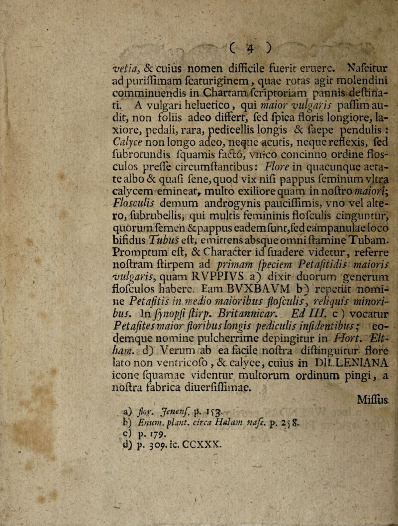vetia, & cuius nomen difficile fuerit eruere. Nafcitur ad puriffimam fcaturiginem, quae rotas agit molendini comminuendis in Chartam fcriptoriam pannis deftina- ti. A vulgari heluetico, qui maior vulgaris paflim au¬ dit, non foliis adeo differt, fed fpica floris longiore, la¬ xiore, pedali, rara, pedieellis longis & faepe pendulis: Calyce non longo adeo, neque acutis, neque reflexis, fed fubrotundis fquamis facfto, vnrco concinno ordine flos¬ culos preffe circumflantibus: Flore in quacunque aeta¬ te albo & quafi fene,quod vix nifi pappus feminum vitra calycem emineat* multo exiliore quam innoftro maiori; Flosculis demum androgynis pauciffimis, vno vel alte¬ ro, fubrubellis, qui multis femininis flofculis cinguntur, quorum femen &pappus eademfunt,fed campanulae loco bifidus Tubus q&, emittensabsqueomniftamineTubam. Promptum eft, & Characfter id fuadere videtur, referre noftram ftirpem ad primam fpeciem Petafitidis maioris vulgaris, quam RVPPIVS a) dixit duorum generum fiofculos habere. Eam BVXBAVM b) repetiit nomi¬ ne Petafitis in medio maioribus flojculis, reliquis- minori¬ bus. In fynopfi jlirp. Britannicar. Ed III. c) vocatur Petafites maior floribus longis pediculis infidentibus ; eo- demque nomine pulcherrime depingitur in Ffort. Elt- ham. d) Verum ab ea facile noftra diftinguitur flore lato non ventricofo, &. calyce, cuius in D1LLENIANA icone fquamae videntur multorum ordinum pingi, a noftra fabrica diuerfiflimae. j a) Jkr. Jenenf, p. 153. * b) Enum. piant, circa Halum nafe. p. 2) c) p. 179. d) P* 309. ic. CCXXX. Miflus