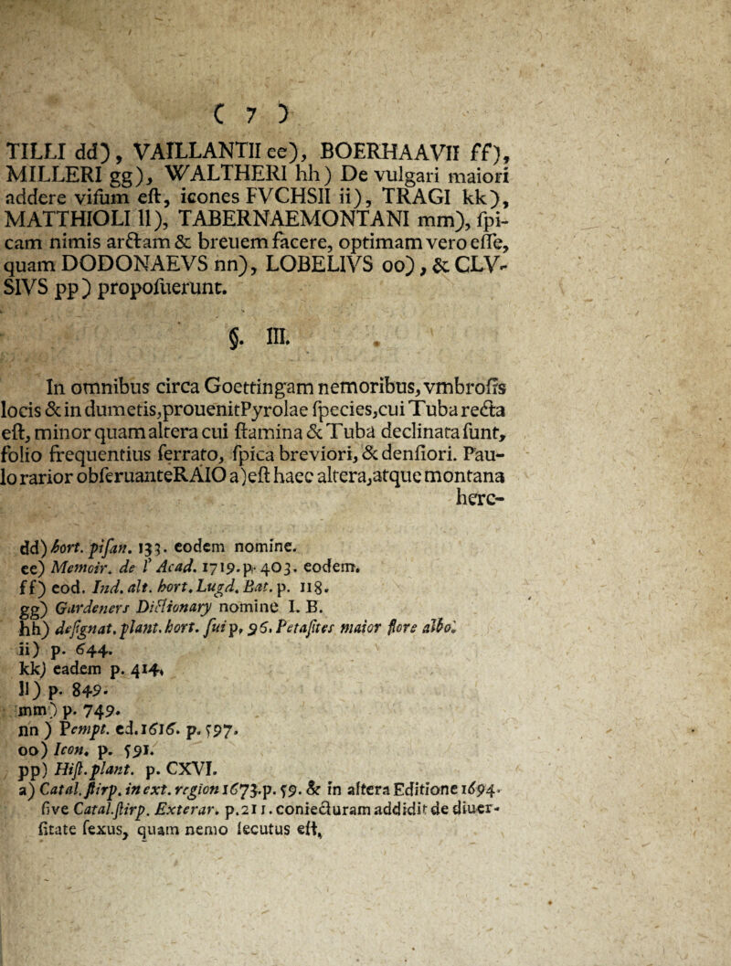 TILLI dd), VAILLANTII ee), BOERHAAVII ff) MILLERI gg), WALTHERI hh) De vulgari maion addere vifum eft, icones FVCHSII ii), TRAGI kk), MATTHIOLI11), TABERNAEMONTANI mm), fpi- cam nimis arfram& breuem facere, optimam vero efle, quam DODONAEVS nn), LOBEL1YS oo), & CLV*- S1VS pp) propofuerunt. §. 1IL In omnibus circa Goettingam nemoribus, vmbrofls locis & in dumetis,prouenitPyrolae fpecies,cuiTubare<fla eft, minor quam altera cui flamina & Tuba declinata funt, folio frequentius ferrato, fpica breviori, &denfiori Pau¬ lo rarior obferuanteRAlO a)eft haec altera,atque montana here- dd) 6ort. pifan. 133. eodem nomine. ee) Memoir. de f Ac ad. 1719.^403. eocfem. f f ) eod. Ind. ait. bort. Lugd. Eat. p. 118. gg) Qardeners DiHionary nomine L B. hh) defignat.piant.hort. faip, 96, Petafites maior flore attol kk) eadem p. 414* nn ) Pempt. p. ^97, 00) Icon* p. 591. pp) Hift.piant, p. CXVI. a) Catalflirp. inext. region 1^73-p- S9- & in altera Editione 1694. fi ve Catal.flirp. Exterar. p.211. coniecluram addidit de diucr- fitate fexus, quam nemo lecutus eft% ^ %
