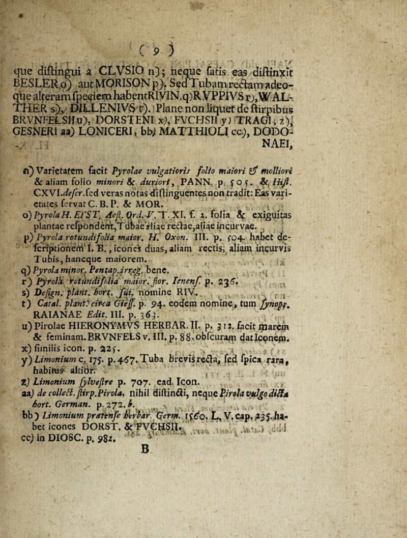 ♦ VC 9 ) I • r|~ . • ■ ■* f II yu •' /'*< . que diflingui a CLVSIO n); neque fatis eas diftinxit BESLER.o^ aut MORISON p)* Sed 7 ubam re&arn adeo-* que alteramfpeciemhabentRIVIN.q)R VPP1VS r),WALd TKER s), DILLENIVS t). Plane non liquet de ftirpibus BRVNFELSIIu), DORSIENI x),FVCHSII y) TRAGI, 7), GESNER1 aa) LONICERI, bbj MATTHIOLI co), DODO - ii NAEI, t\) Varietatem facit Pyrolae vulgatioris folio maiori £5* molliori & aliam folio minori & duriori, PANN. p. fo?. CXVI.^rfer.fed veras ndtas^iftinguentesnon tradit: Eas vari¬ etates fervat C. B. P. & MOR. ^ 1 , 6) Pyrola H. ETSTt Aejl.Qrd. V.Tf. z. folia Sf exiguitas plantae refp6ndent,Tubae aliae redlae,aliae incurvae. 5 p) Pyrola rotundifolia maior. H. Oxon. III. p* {04. habet de- fcriptionertVL B.,icones duas,aliam rectis, aliam incurvis Tubis,haneque maiorem. . q) Pyrola minor, PentapJr^eg. bene. r) Pyrolh rotundifolia maiori for, Icnenf. p, 236. s) Defign. piant, hort, fui. nomine RIV. n a {; t) Catal. planta circa GieJf. p. 94. eodem nomine , tum fynopf. RAIANAE Edit. III. p. 36;. u) Pirolae HIERONYMVS HERBAR. II. p. 9 ti. facit marein & feminam. BRVNFELS v, III* p. 88-obfcuram dat Iconem. x) fimilis icon. p. 22 j. a y) Limonium c. 175, p. 467. Tuba brevis refla, fed fpica raraf habitus- altibr: ? Z) Limonium jylvejlre p. 707. ,ead. Icon. r aaj de collecl.jlirp.Pirola, nihil diftin&i, neque Pirola vulgo difia bort. Gertnan. p. 272. A >. , , i I • ^ | € *$t • \ * j 4 \ l’ ' * ’■ * \ ' t ; * ■ v bb) Limonium praunfe bcriar, Gcytn. rf^O. L, V, Cap. a 2 J, h»« bet icones DORST, & FVGHSH. ..i ' v ^ i id4 ccj in DIOSC. p, p8z, f B