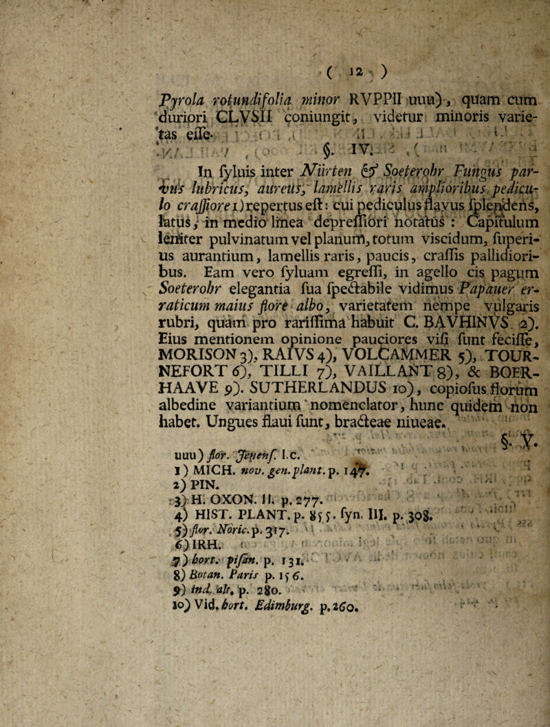 ( >2 ) Pjrola rotundifolia minor RVPPII uuu), quam cum duriori CLVSII coniungit, videtur minoris varie¬ gas efle- -■ < /v -II .1 ihii iUMP . i-1 • : ; I 7 ' /(o; - §. IV. i ,( n ! In fyluis inter Nurten & Soeterohr Fungus p ar¬ istis lubricus, aureus,' lamellis raris amplioribus pedicu¬ lo cr afflor e i) repertus eft; cui pediculus flavus fplenderis, latus / in medio linea deprefllori notatus : Capitulum leititer pulvinatum vel planum, totum viscidum, fuperi- us aurantium, lamellis raris, paucis, craflis pallidiori¬ bus. Eam vero fyluam egrefli, in agello cis pagum Soeterohr elegantia fua fpectabile vidimus Fapauer er¬ raticum maius flore albo, varietatem nempe vulgaris rubri, quarri pro rariflima habuit C. BAVHINVS 2). Eius mentionem opinione pauciores vifi funt fecifle, MORISON 3), RAIVS 4), VOLCAMMER 5), TOUR- NEFORT6), T1LLI 7), VAILLANT 8), & BOER- HAAVE p). SUTHERLANDUS 10), copiofus florum albedine variantium ‘ nomenclator, hunc quidem non habet. Ungues flaui funt, bradeae niueae. §• v. uuu) flor. Jepenf l.C. 1) MICH. nov. gen.plant.jp. 14^. 2) PIN* :$> H. OXON. II. p.277. 4) HIST. PLANT. p. J. fyn. III. p. jog. J ‘ in flor. Noric. p. 317. 6) IRH. ( : / 7) bort.' pijan. p. 131^ < >’ 8) Botan. Paris p. 1 j 6. 9) ind. ait. p. 280. ; r lo}Vidt bort, Edimburg. p,2£o. ' 4 '