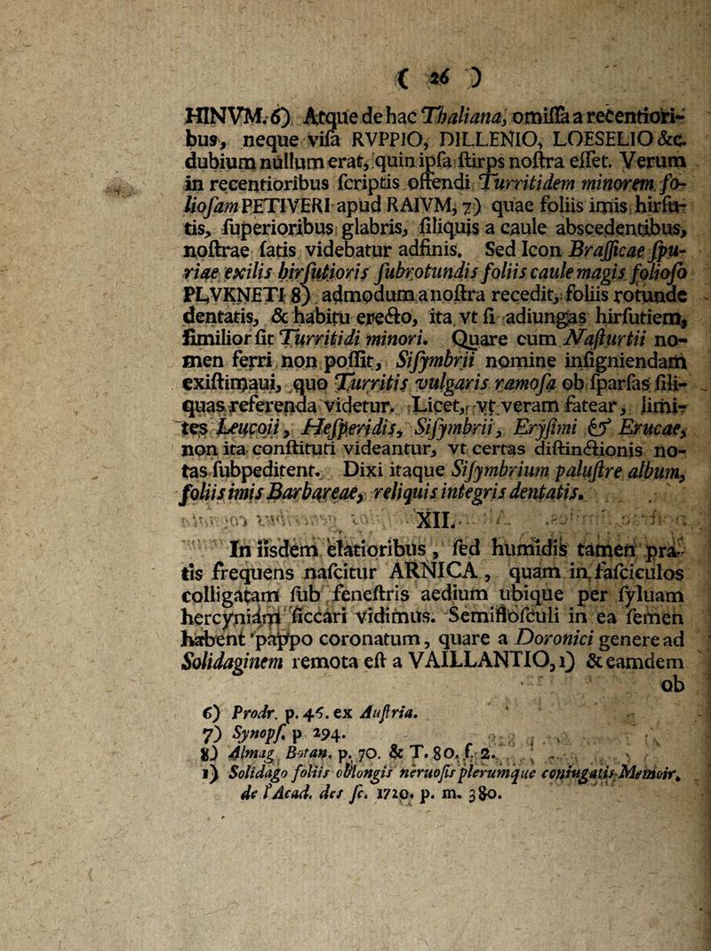 ( 'H HINVM. 6) Atque de hac Thaliam, omifla a recentiori- bus, neque vifa RVPPIO, DILLENIO, LOESELlO&c. dubium nullum erat, quin ipfa ftirpsnoftra elfet. Verum in recentioribus fcriptis offendi Turriti dem minorem fo- liofam PETIVERI apud RAIVM, 7) quae foliis imis hirfu- tis, fuperioribus glabris, filiquis a caule abscedentibus, noftrae latis videbatur adfinis. Sed Icon Brafficaefpu- riae exilis birfutioris fubrotundis foliis caule magis foliofo PL.VKNETI 8) admpdumanoftra recedit, foliis rotunde dentatis, & habitu ere&o, ita vt fi adiungas hirfutiem, iimilior fit Turritidi minori. Quare cum Nafturtii no- men ferri non poffit, Sifymbrii nomine infigniendam exiftimaui, quo Turritis vulgaris ramofa ob fparfas; fili- quasreferenda videtur. Licet,fryf veram fatear, limi? tes Leucoii, Hesperidis, Sijymbrii, Erjfimi & Erucae, non ita conftituti videantur, vt certas diftin&ionis no¬ tas fubpeditent. Dixi itaque Sijymbrium palujlre album, foliis imis Barbareae, reliquis integris dentatis. XII. . In iisdem elatioribus , fed humldis tamen pra ¬ tis frequens naicitur ARNICA , quam inT fafciculos colligatam lub feneftris aedium ubique per fyluam hcrcynidm ficcari vidimus. Semiflofculi in ea femen habent 'pappo coronatum, quare a Doronici genere ad Solidaginem remota eft a VAILLANTIO,i) &eamdem ob 6) Prodr. p. 4^. ex Auftria. 7) s.y»epf- P »94* - , j . tv- ! %) Alnug Bora», p. 70. & T. 80, f. 2. ..; f , ^ / Soli dago foliis oblongis neruofis plerumque contogatis Memoir*