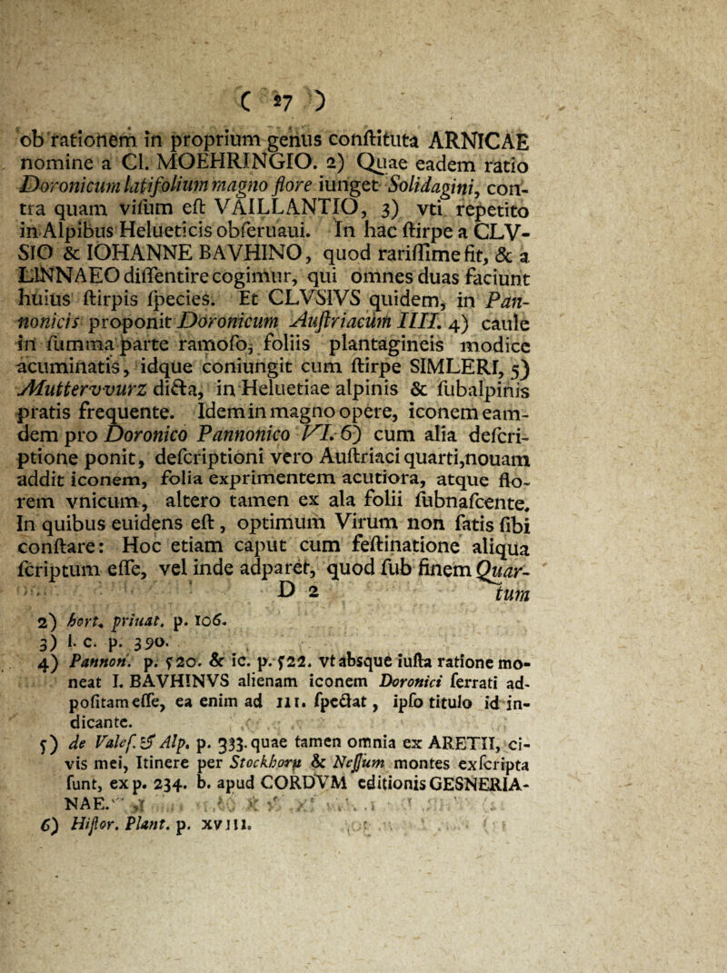 ob rationem in proprium geiius conftituta ARNICAE nomine a Cl. MOEHRJNGIO. 2) Quae eadem ratio Doronicum latifolium magno flore iunget Solidagini, con¬ tra quam vflum eft VAILLANTIO, 3) vti repetito in Alpibus Helueticis obferuaui. In hac ftirpe a CLV- SIO & IOHANNE BAVHINO, quod rariffime fit, & a L1NNAEO diflentire cogimur, qui omnes duas faciunt huius ftirpis Ipecies. Et CLVSIVS quidem, in Pan¬ nonicis proponit Doronicum lAuftriaewn IIII. 4) caule in fumma parte rarnofo^ foliis plantagineis modice acuminatis, idque coniungit cum ftirpe SIMLERI, 5) Aluttervvurz difta, in Heluetiae alpinis & fubalpinis pratis frequente. Idem in magno opere, iconem eam- dem pro Doronico Pannonico VL 6) cum alia defcri- ptione ponit, defcriptioni vero Auftriaciquarti,nouam addit iconem, folia exprimentem acutiora, atque flo¬ rem vnicum, altero tamen ex ala folii llibnafcente. In quibus euidens eft, optimum Virum non fatis fibi conftare: Hoc etiam caput cum feftinatione aliqua fcriptum efle, vel inde adparet, quod fub finem Quar- D 2 tum 2) hort* priuat. p. 106* 3) E c. p. 35>°- 4) Pannori. p. ?2oV & ic. p. f22* vt absque iufta ratione mo¬ neat L BAVHINVS alienam iconem Doronici ferrati ad- politam efle, ea enim ad 111. fpe&at, ipfo titulo id in¬ dicante. j) de Valef.tf Alp. p. 333. quae tamen omnia ex ARETIT, ci¬ vis mei, Itinere per Stockhoru Sc Nefiunt montes exfcripta funt, exp. 234. b. apud CORDVM editionis GESNERIA- NAE.1 :: ; ;• > , • v; \ . i '• : ' 1 6) Hijlor. Piant. p. xvill.