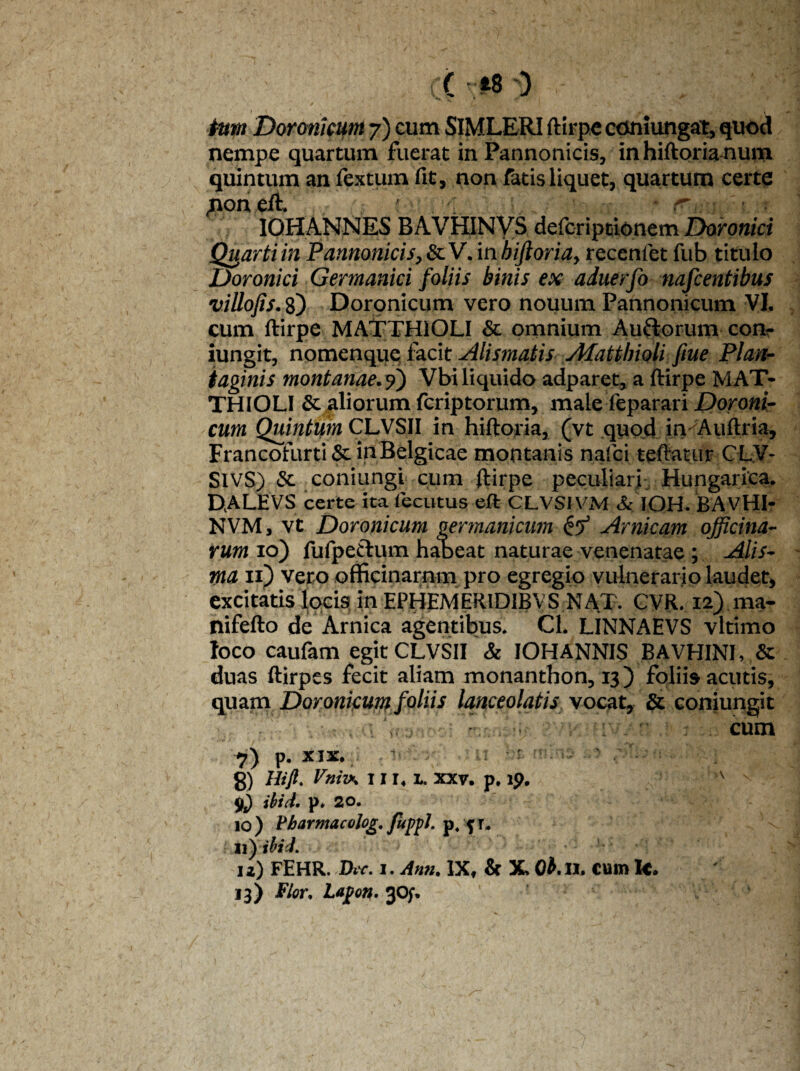 f i tum Doronicum 7) cum SIMLERI ftirpe coniungat, quod nempe quartum fuerat in Pannonicis, in hiftorianum quintum an fexturn fit, non fatis liquet, quartum certe non eft. r,: IOHANNES B AVHIN VS defcripcionem Doronici Quarti in Pannonicis, & V. in biftoria, recenfet fub titulo Doronici Germanici foliis binis ex aduerfo nafcentibus villofis. 8) Doronicum vero nouum Pannonicum VI, cum ftirpe MATTHIOLI & omnium Au&orum con- iungit, nomenque facit Alismatis Afattbioli fiue Plan¬ taginis montanae.9) Vbi liquido adparet, a ftirpe MAT- THIOLI & aliorum fcriptorum, male feparari Doroni¬ cum Quintum CLVSII in hiftoria, (vt quod in Auftria, Francofurti & in Belgicae montanis nafci teff atur C LV- SIVS) & coniungi cum ftirpe peculiari Hungarica. DALEVS certe ita fecutus eft CLVSIVM & IOH. BAVHI- NVM, vt Doronicum germanicum & Amicam officina¬ rum 10) fufpeftum habeat naturae venenatae; Alis- ma 11) vero officinarnm pro egregio vulnerario laudet, excitatis locis in EPHEMER1D1BVS NAT. CVR. 12) ma- nifefto de Arnica agentibus. Cl. IJNNAEVS vltimo loco caufam egit CLVSII & IOHANNIS BAVHINI, & duas ftirpes fecit aliam monanthon, 13) foliis acutis, quam Doronicum foliis lanceolatis vocat, & conjungit cum 7) p. XIX. ’ 8) Mft- Vnivs 1114 L. xxv. p. ip. A v 9j) ibi cl. p* 20. 10 ) Vharmacolog. fuppl. p4 j r. 11 yibid. 12) FEHR. Dir. 1. Ann. IXf & X, 0£.ll» cum Ic* 13) Flor. Lapotf.^Of. M