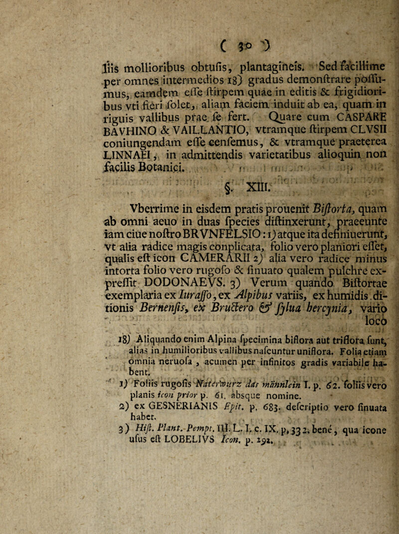 ( 3*> 3 His mollioribus obtufis, plantagineis. Sed facillime per omnes intermedios 18) gradus demonftrare poflii- mus, eamdem e(fe ftirpem quae in editis & frigidiori¬ bus vti fieri folet, aliam faciem induit ab ea, quam in riguis vallibus prae fe fert. Quare cum CASPARE BAVHINO & VAILLANTIO, vtramque ftirpem CLVSII coniungendam efle eenfemus, & vtramque praeterea L1NNAEI, in admittendis varietatibus alioquin non facilis Botanici. . <■ ■ §. XIII. Vberrime in eisdem pratis prouenit Biftorta, quam ab omni aeuo in duas fpecies diftinxerunt, praeeunte iam ciue noftro BR VNFELSIO: i) atque ita dehniuerunt, vt alia radice magis conplicata, folio vero planiori eflet, qualis eft icon CAMERARII 2) alia vero radice minus intorta folio vero rugofo & finuato qualem pulchre ex- preffit DODONAEVS. 3) Verum quando Biftortae exemplaria ex Iurajfo, ex Alpibus variis, ex humidis. di¬ tionis Bernenfis, ex Bructero & fjlua bercjnia, vario ' . loco 18) Aliquando enim Alpina fpecimina biflora aut triflora funt, alias in humilioribus vallibusnafcunturuniflora. Folia etiam omnia neruofa , acumen per infinitos gradis variabile ha¬ bent. *?:* 1) Foliis rugofis '■Nater'seurz dus mannlein T. p. 62. foliis vero planis icon frior p. 61, absque nomine. 2) ex GESNERIANIS Epir. p. 683- defcriptio vero iinuata habet. , , ' > . , 3 ) Pentpt. III. L. I. c. IX. p, 33 2, bene, qua icone ufus eft LOBELIVS Icon. p. z$t.