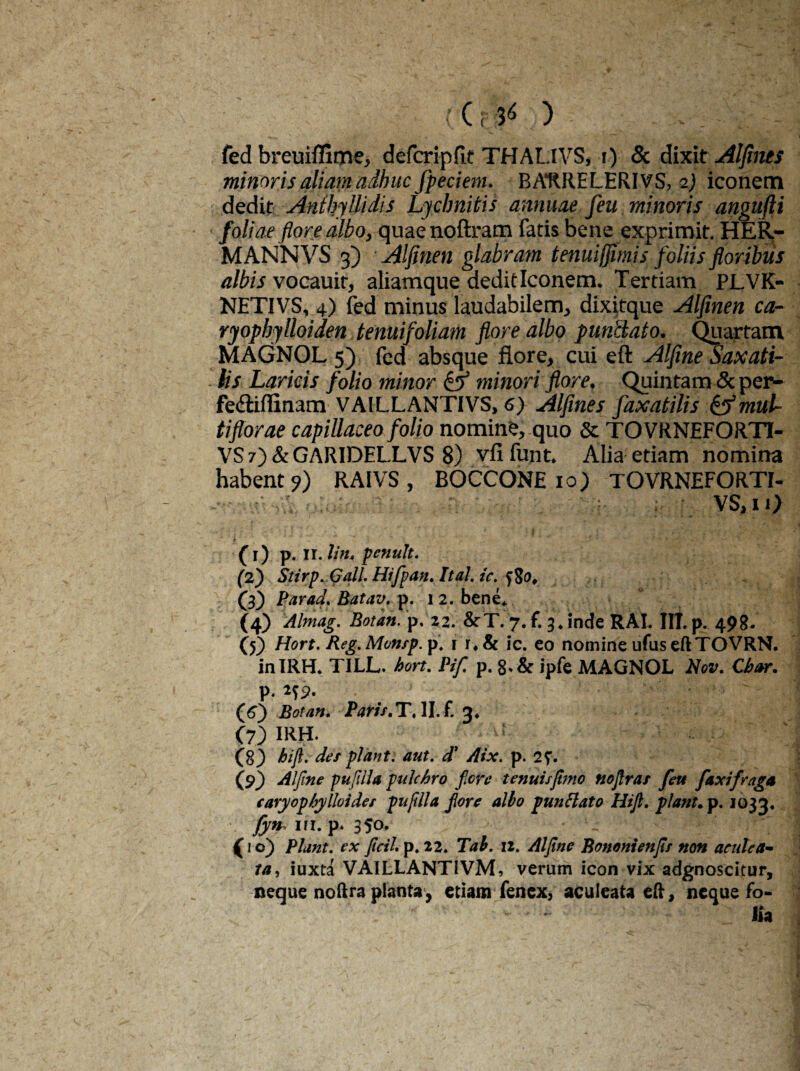 ec$* ) - fed breuiffime, defcripfit THALIVS, i) & dixit Alfines minoris aliam adhuc fpeciem. BAURELERIVS, 2) iconem dedit Anthyllidis Lychnitis annuae feu minoris angufli foliae flore albo, quaenoftram fatis bene exprimit. HER,- MANNVS 3) Alflnen glabram tenuijflmis foliis floribus albis vocauir, aliamque dedit Iconem. Tertiam PL.VK- NETIVS, 4) fed minus laudabilem, dixitque Alflnen ca- ryophylloiden tenui foliam flore albo punclato. Quartam MAGNOL 5) fed absque flore, cui eft Alfine Saxati- . lis Laricis folio minor & minori flore. Quintam & per- fe&iflinam VAILLANTIVS, 6) Alfines faxatilis & mul¬ tiflorae capillaceo folio nomine, quo & TOVRNEFORTI- VS7)&GARIDELLVS 8) vfifunt. Alia etiam nomina habent?) RAIVS, BOCCONE 10) TOVRNEFORTI- vs, I i) s ('i) p. ir. litu pcnult. (2) Stirp.Gall. Hifpan. Ital. ic. tfo, (3) Par ad. Batav. p. 12. bene* (4) Almag. Botan. p, 22. &T. 7. f. 3* inde RAL III. p^ 498- (5) Hort. Reg.Monsp.p. 1 & ic. eo nomine ufus eft TOVRN. inIRH* TILL. hort. Pif, p. ipfe MAGNOL Nov. Cbar. P*2?2* (6) Botan. Paris.T.\I.f. ri. C7) IRH. ■ ; (8) hijl. des piant. aut. d' Aix. p. (9) Alfine pufilla pulchro fere tenuis fimo nofras feu f axi fraga caryophylloidec pufdla fore albo punflato Hift. piant.p. 1033, fyn ifi. p. 350. « (1 o) Piant, ex ficti, p. 22. Tab. 12. Alfine Bonontenfis non aculea¬ ta , iuxta VAILLANTiVM, verum icon vix adgnoscitur, neque noftra planta, etiam fenex, aculeata eft, neque fo¬ lia
