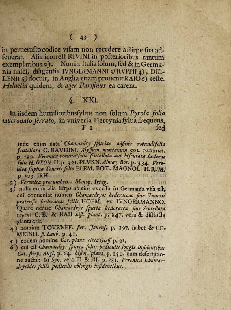 in 'peruetufto codice vifam non recedere aftirpe fua ad- feuerat. Alia icon eft R1VINI in pofterioribus tantum exemplaribus 2). Non in Italia folum,fed & in Germa¬ nia nafd, diligentia IVNGERMANNr 3) RVPPII 4), DIL- LENII 5) docuit, in Anglia etiam prouenit RAIO 6) tefte. Heluetia quidem, & ager Parifinus ea carent, §. XXL In iisdem humilioribusfyluis non folum Pyrola folio mucronato ferrato, in vniverfa Hercynia fylua frequens, F 2 ■ ,, fed inde enim nata' Chamaedry f pavide adfinis rotundifolict fcutcllata C. BAVHINr. Alyfum montanum cot. parkins. p. Veroniea rotundifoli a putellata aut bifcutata hederae folio H. OXON. II. p. 3 2f« PLVKN. Almag. Bot. p. 3 34. Ver*- ttiea fupiua Teucrii folio ELEM. BOT. MAGNOL. H.R. M. p. 203. IRH. 2.) Veroniea procumbens. Monop, Irreg. ;.; .1 3) nulla enim alia ftirps ab eius exceffu in Germania vifa tft, cui conueniat nomen Chamaedry os hederaceae fitte Teucrii pratenfs hederaceis foliis HOFM. ex IVNGERMANNO. Quare neque Chamaedvys fpuria hederacea fiue Scutdlaui repens C. B. Sr RAII hifl. piant. p. 847* vera & diftin&a planta erit. 4) nomine TOVRNEF. for. Jcnenf p. 197, habet &• GE- ME1NH. f. Laub. p. 4 i* 5 ) eodem nomine Cat. piant, circa Gieff. p. £2. C ) cui -cft Chamaedvys fpuria foliis pediculis longis infidcntibus Cat. ftirp* Angi, p. 64. hifior.pUnt, p* o/cum deferiptio- ne au&a: In Syri, vero IL & III. p. 2gi. Veroniea Chamae¬ dry oi des foliis pediculis oblongis in fidentibus.