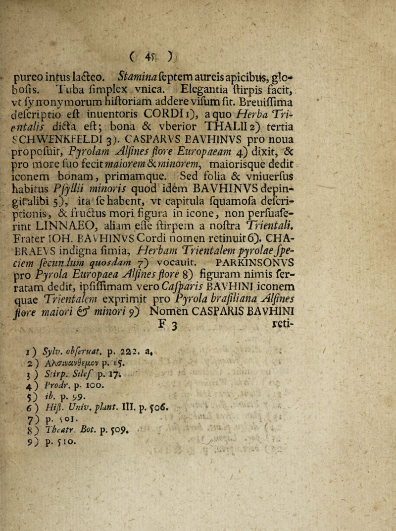 pureo intus la&eo. Stamina feptem aureis apicibus, glc- bofis. Tuba fimplex vnica. Elegantia ftirpis facit, vt fy rronymorum niftoriam addere vifum fit. Breuiffima defcriptio eft inuentoris CORDI i), a quo Herba Tri¬ entalis difta eft; bona & vberior THALII2) tertia SCHWfNKFELDJ 3). CASPARVS EAVHINVS pro noua propofuit, Pyrolam Alfrnes flore Europaeam 4) dixit, & pro more fuo fecit maiorem Seminor em^ maiorisque dedit iconem bonam, primamque. Sed folia & vniuerfus habitus Pjyllii minoris quod idem BAVHINVSdepin- gifalibi 5), ita fe habent, vt capitula fquamofa defcri- ptionis, & fruCius mori figura in icone, non perfuafe- rint LINNAEO, aliam efie ftirpem a noftra Trientali♦ Frater IOH. EAVHINVS Cordi nomen retinuit6). CHA- BRAEVS indigna fimia, Herbam Trientalem pyrolaefpe- ciem fecundum quosdam 7) vocauit. PARKINSONVS pro Pyrola Europaea AI fines flore 8) figuram nimis fer¬ ratam dedit, ipfiffimam vero Cafparis BAVHINI iconem quae Trientalem exprimit pro Pyrola brafiliana Alfines flore maiori & minori fi) Nomen CASPARIS BAVHINI F 3 reti- i) Sylv. cbferuat. p. 222. af 2 ) AK<Ttvctv9s[iov p. 15» 3 ) Stirpi Silef p. 17; 4) Prodr. p. 100. 5) ib. p. 5>9- 6 ) Hijl. Univ. piant. III. p. fo6. . 7) P- Sol. 8 ) Thc atr Bot. p. 9) P- Tm. / . O /