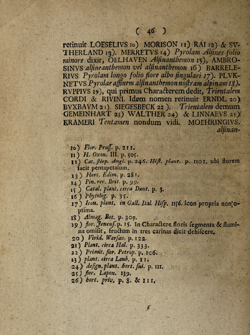 retinuit LOESELIVS io) MORISON ii) RAI12) & SV- THERLAND 13). MERRETVS 14) Pjrolam Alfines folio minore dixit, OELHAVEN Alfmantbemon 15), AMBRO- SINVS alflneantbemon vel alfmantbemon 16) BARRELE- RIVS Pjrolam longo folio flore albo fingulari /7). PLVK- NETVS Pyrolae affinem alfmantbemon noftram alpinam 18)• RVPPIVS 1?), qui primus Characterem dedit. Trientalem CORDI & RIVINI. Idem nomen retinuit ERNDL 20) BVXBAVM 21) SIEGESBECK 22 ). Trientalem demum GEME1NHART 23) WALTHER 24) & L1NNAEVS 2O KRAMERI Tentamen nondum vidi, MOEHRINGIVS, aljinan- 10) Flor. Prujf. p. 2 TI, 11) H. Oxon. III. p. ji) Cat. ftirp. Angi. p. 246. Hifl. piant, p. 1101. ubi florem facit pentapetalum. 13) Hort. Edim. p. 28 r. 14) Pin.rer. Brit. p. 99. if ) CataL piant, circa Dant. p. 3. 16 ) Wytolog. p. 3 9, 17) Icon, piant, in Gall.ltal. Hifp, Uf6. icon propria non‘o- ptima. 15) Almag.Bot. p. 309. . 39 ) flor.Jenenfip. 15. In Chara&ere floris fegmenta & flami¬ na omifit, frudum in tres carinas dicit dchifcere, 20) Virid. Warfav, p. 122. 21) Piant, circa Hal. p. 333. 22) Prinnt.jlor. Pctrop, p4 ictf. - . 23 ) piant, circa Laub. p. 11; 24) dejign.plmt. hort. fui. p. nr. 2 L*pon. 139,