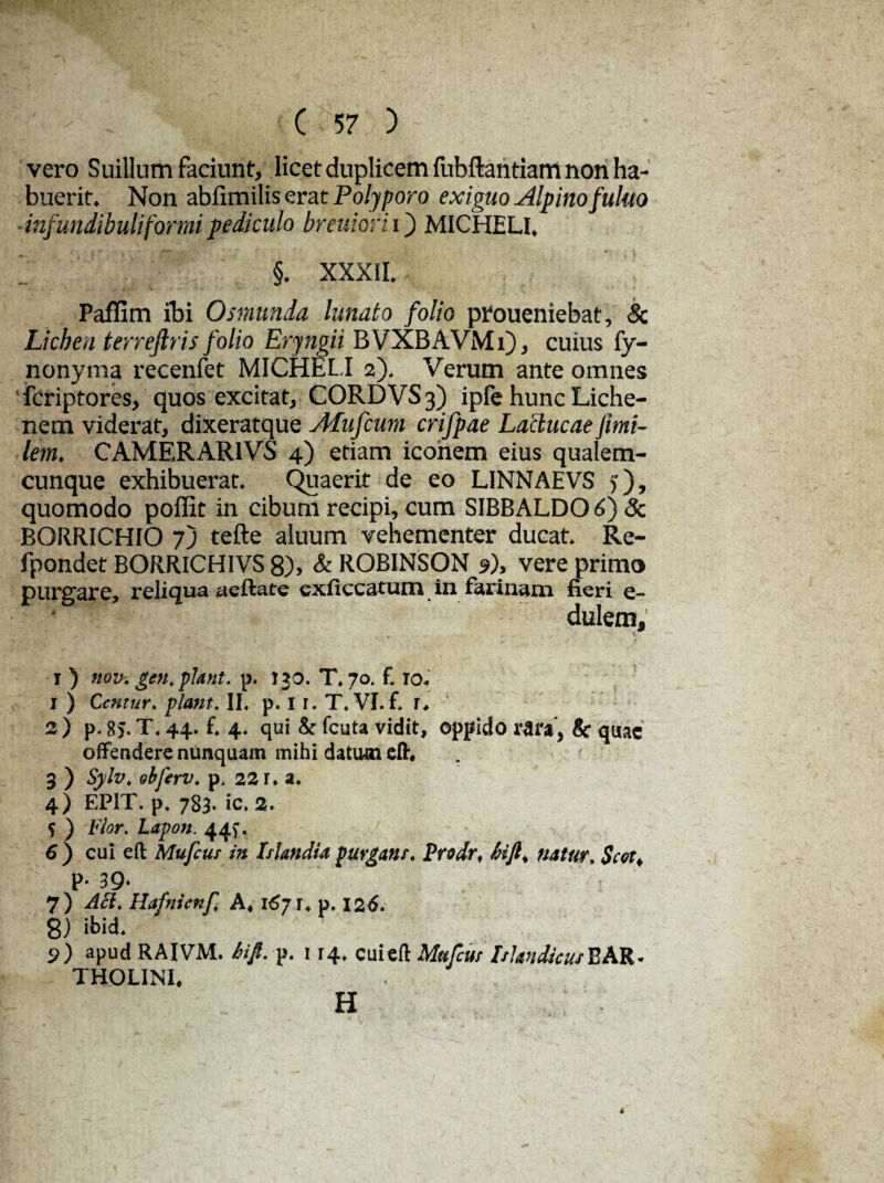 vero Suillum faciunt, licet duplicem fubftantiarri non ha¬ buerit. Non ablimilis erat Polyporo exiguo Alpino fuluo ■infundibuliformipediculo breuiorii') MICHELI. §. XXXII. PafTim ibi Osmunda lunato folio proueniebat, & Lichen terreftris folio Eryngii BVXBAVMi), cuius fy- nonyma recenfet MICHELI 2). Verum ante omnes 'fcriptores, quos excitat, CORDVS3) ipfe hunc Liche¬ nem viderat, dixeratque Afufcum crifpae Lactucae fmi- lem. CAMERAR1VS 4) etiam iconem eius qualem¬ cunque exhibuerat. Quaerit de eo LINNAEVS y), quomodo pofiit in cibum recipi, cum SIBBALDO 6) Sc BORRICHIO 7) tefte aluum vehementer ducat. Re- fpondet BORRICHIVS 8), & ROBINSON 9), vere primo purgare, reliqua aeftate exficcatum in farinam fieri e- dulem, i ) nov.gen.yhnt. p. 130. T. 70. f. ro- 1 ) Ccntur. piant. II. p. 1 r. T. VI. f. r, 2 ) p. 8 J. T. 44. f. 4. qui & fcuta vidit, oppido rara*, & quae offendere nunquam mihi datum eft. 3 ) fylv* obferv. p, 22 r. a. 4) EPIT. p. 783. ic. 2. $ ) Flor. Lapon. 447. 6) cui eft Mufcur in Isi an dia purgans. Prodrf natur, Scot< p. 39. 7) Aci. Hafnicnf A, 167 r* p. 126. 8) ibid. 9) apud RAIVM. 6ifi. p. 1 r4. cui eft Mufcus Islandicus BAR. THOLINI, H