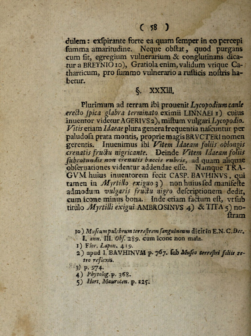 dulcm: exfpirante forte ea quam femper in eo percepi fumma amaritudine. Neque obftat, quod purgans cum fit, egregium vulnerarium & conglutinans dica¬ tur a BREYNIOio), Gratiola enim, validum vtique Ca- tharticum, pro fummo vulnerario a rufticis noftris ha¬ betur. §. XXXUl Plurimum ad terram ibi prouenit Ljcopoiium canle precio fpica glabra terminato eximii LINNAEI i) cuius inuentor videtur AGERIVS 2), miftum vulgari Lycopodio. Vitis etiam Idaeae plura genera frequentia nalcuntur per paludofa prata montis, proprie magis BRVCTER1 nomen gerentis. Inuenimus ibi Vitem Idaeam foliis oblongis crenatis fructu nigricante. Deinde Vitem Idaeam foliis fubrotundis non eremitis buccis rubris, ad quam aliquae obferuariones videntur addendae efie. Namque TRA- GVM huius inuentorem fecit CASP. BAVHINVS, qui tamen in jHyrtMo exiguo 3) non huius fed manifefte admodum vulgaris fructu nigro deferiptionem dedit, cum icone minus bona, inde etiam faCtum eft, vtfub titulo Myrtidi exigui AMBROSINVS 4) & TITA 5) no- firam |o ) Mufcumptilclrwn tertejlrem [anguineum dieitin E.N. C.De.% I. nnn. III. Oif. 289. cum icone non mala. 1) Flor. Lopm* 419. . 2) apud I. BAVHINViM p. 767. fub Mufco urrejlri foliis re¬ tro reflexis. 3) p. 974. 4) 368- 5) Hort, Maurocen. j>.