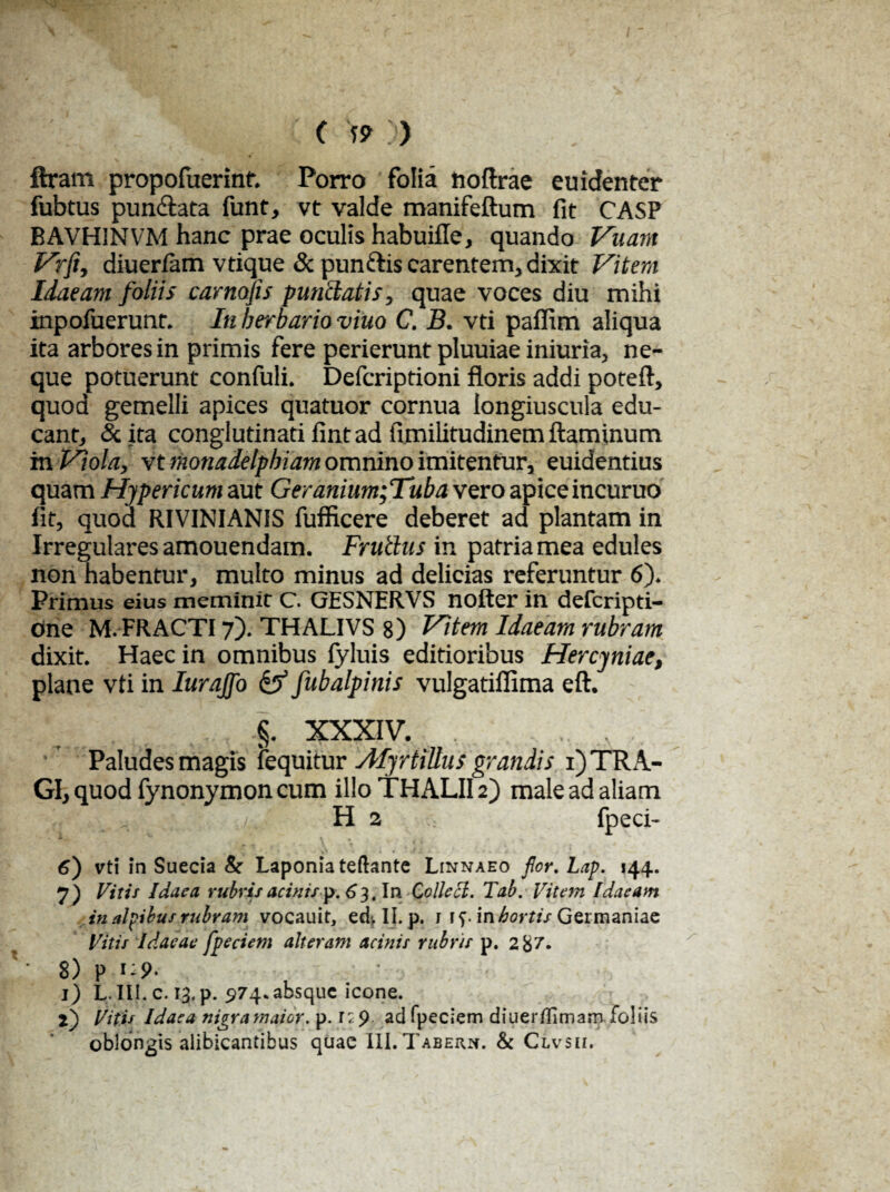 ( w » ftram propofuerinf. Porro folia nofirae euidenter fubtus pun&ata funt, vt valde manifeftum fit CASP BAVHINVM hanc prae oculis habuifle, quando Vuam Vrft, diueriam vtique & punftis carentem, dixit Vitem Idaeam foliis carnojis punctatis, quae voces diu mihi inpofuerunr. In herbario viuo C. B. vti paffim aliqua ita arbores in primis fere perierunt pluuiae iniuria, ne¬ que potuerunt confuli. Defcriptioni floris addi poteft, quod gemelli apices quatuor cornua longiuscula edu¬ cant, &. ita conglutinati fint ad fimilitudinem flaminum m Viola, vt monadelphiam omnino imitentur, euidentius quam Hypericum aut Geranium;Tuba vero apice incuruo iit, quod RIVINIANIS fufficere deberet ad plantam in Irregulares amouendam. Frutlus in patria mea edules non habentur, multo minus ad delicias referuntur 6). Primus eius meminit C. GESNERVS nofter in defcripti- one M. FRACTI 7). THALIVS 8) Vitem Idaeam rubram dixit. Haec in omnibus fyluis editioribus Hercyniae, plane vti in Iurajfo & fubalpinis vulgatiflima eft. §. XXXIV. . Paludes magis fequitur Myrfilius grandis 1) TRA¬ GI, quod fynonymon cum illo THALII2) male ad aliam /. H 2 fpeci- 6) vti in Suecia & Laponiateftante Linnaeo flor. Lap. 144. 7) Vitis Idaea rubris acinis p. 63 .In Colle cl. Tab. Vitem Idaeam in alcibus rubram vocauit, ed, II. p. 1 ff. in hortis Germaniae Vitis Idaeae fp e cient alterant acinis rubris p. 2 87. 8) P i*9< 1) L III. c. 13.p. 974.absque icone. 2) Vitis Idaea nigra maior. p. 1: 9 ad fpeciem diuerflimaro foliis oblongis alibicantibus quae IILTabern. & Clvsii.