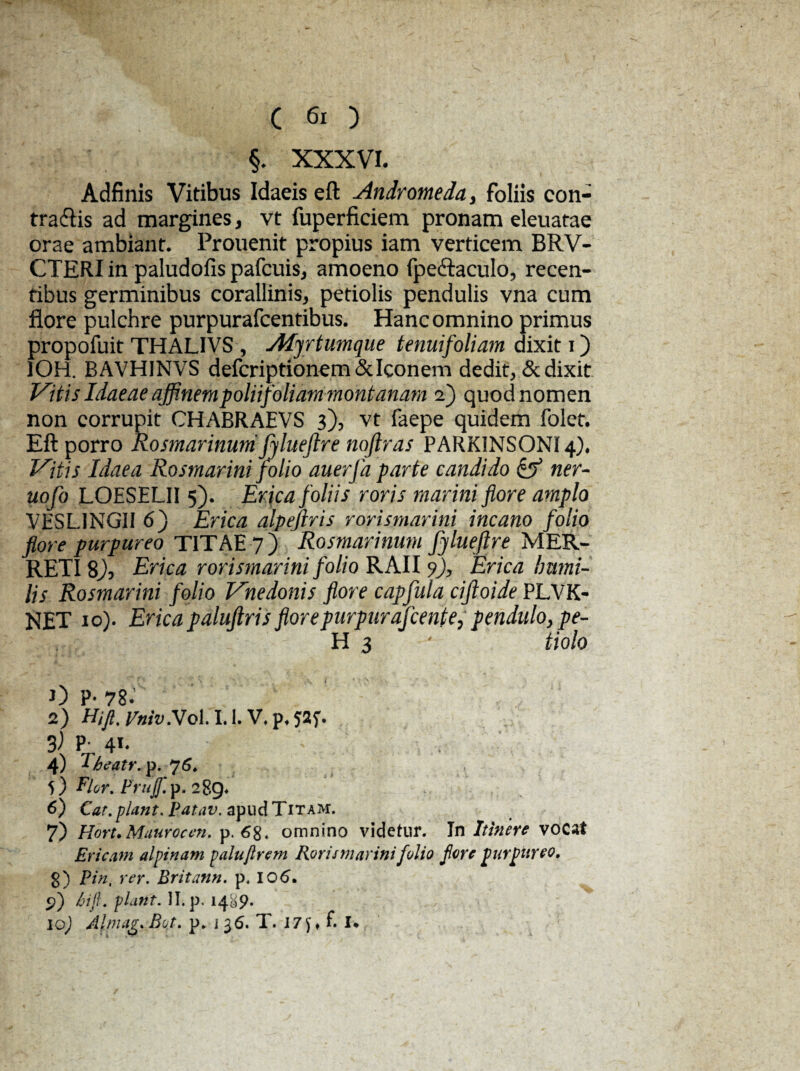 §. XXXVI. Adfinis Vitibus Idaeis eft Andromeda, foliis con¬ tradis ad margines, vt fuperficiem pronam eleuatae orae ambiant. Prouenit propius iam verticem BRV- CTERI in paludofis pafcuis, amoeno fpedaculo, recen¬ tibus germinibus corallinis, petiolis pendulis vna cum flore pulchre purpurafcentibus. Hanc omnino primus propofuit THALIVS , Adjrtumque tenuifoliam dixit i) IOH. BAVHINVS defcriptionem & Iconem dedit, & dixit Vitis Idaeae affinem polii foliam montanam 2) quod nomen non corrupit CHABRAEVS 3), vt faepe quidem folet. Eft porro Rosmarinum jylueftr e noflras PARKINSONI4). Vitis Idaea Rosmarini folio auerfa parte candido & ner- uofo LOESELII 5). Erica foliis roris marini flore amplo VESL.INGII 6) Erica alpefiris rorismarini incano folio flore purpureo TITAE 7) Rosmarinum fjlueflre MER- RETI $), Erica rorismarini folio RAII 9), Erica humi¬ lis Rosmarini folio Vnedonis flore capfula ciftoide PLVK- NET 10). Erica paluftris florepurpurafcente, pendulo, pe- H 3 ' tiolo OP-78.’ 2) Hi fi. Vniv.V ol. 1.1. V. p. 3) P-, 41. 4) T-beatr. p. 76. f) Flor. Frujf. p. 289. 6) Car.piant. Patav. apudTiTAM. 7) Hort. Mauro c en. p, 68. omnino videtur. In Itinere vocat Ericam alpinam palufirem Rorismarini folio flore purpureo. 8) Pin. rer. Britann. p. IO6. p) bift. piant. II. p. 1489.