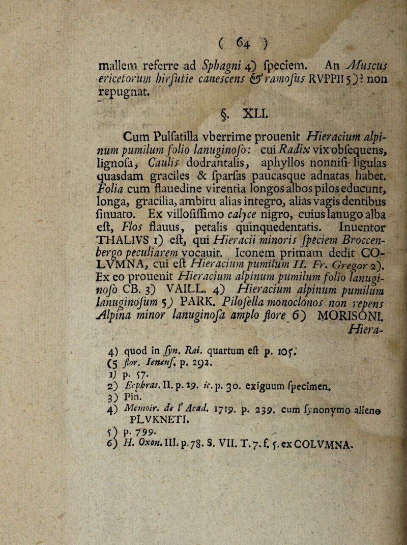 mallem referre ad Sphagni 4) fpeciem. An Afuscus ericetorum birfutie canescens & ramo fas RVPPII5 j ? non repugnat. - 1 §. XLI. Cum Pulfatilla vberrime prouenit Hieracium alpi- num pumilum folio lanuginofo: cui Radix vix obfequens, lignofa, Caulis dodrantalis, aphyllos nonnifi ligulas quasdam graciles & fparfas paucasque adnatas habet. Folia cum flauedine virentia longos albos pilos educunt, longa, gracilia, ambitu alias integro, alias vagis dentibus finuafo. Ex villofillimo calyce nigro, cuiuslanugo alba eft, Flos flauus, petalis quinquedentatis. Inuentor THALIVS 1) ett, qui Hieracii minoris fpeciem Broccen- bergo peculiarem vocauit. Iconem primam dedit CO- LVMNA, cui eft Hieracium pumilum II. Fr. Gregor 2). Ex eo prouenit Hieracium alpinum pumilum folio tanugi- nofo CB. 3) VAILL. 4) Hieracium alpinum pumilum lanuginofum 5) PARK. Pilofella monoclonos non repens Alpina minor lanuginofa amplo flore 6) MORISONI. , ' Hiera- 4) quod in jyn. Rat. quartum eft p. lOf. (5 flor. Ientnfl p. 29J. V P' S7‘ 2) Ecpbrat. II. p. 29. ic. p. 30. exiguum fpecimen. 3) Pin. 4) Memoir. de l’ Ac ad. 1719. p. 239. Cum iYnonymo alieno PLVKNETI. 5) P- 799- 6) H. Oxon. III. p. 78. S. VII. T. 7. f, f.cxCOLVMNA.