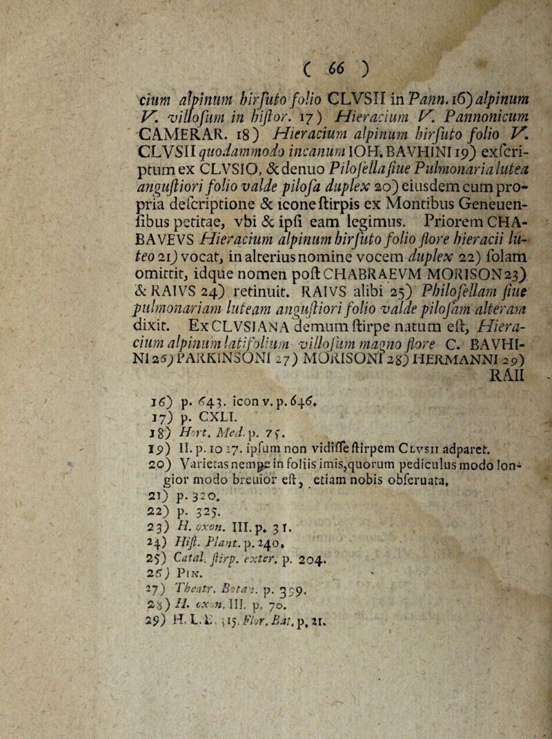 clum alpinum birfuto folio CLVSII in Pann.i6) alpinum V. villofum in biftor. 17) Hieracium V. Pannonicum CAMERAR. 18) Hieracium alpinum birfuto folio V. CLVSII quodammodo incanum IOH. BAVHINI19) exfcri- ptumex CLVSIO, dcdenuo Pilofellafiue Pulmonaria lutea anguftiori folio valde pilofa duplex 20) eiusdem cum pro¬ pria defcriptione & icone ftirpis ex Montibus Geneuen- fibus petitae, vbi & ipfi. eam legimus. Priorem CHA- BAVEVS Hieracium alpinum birfuto folio flore bieracii lu¬ teo 21) vocat, in alterius nomine vocem duplex 22) folam omittit, idque nomen poftCHABRAEVM MORISON23) & RAIVS 24) retinuit. RAIVS alibi 25) Pbilofellam flue pulmonariam luteam anguftiori folio valde pilofam alteram dixit. ExCLVSiANA demum ftirpe natum elt, Hiera¬ cium alpinum latifolium villofum magno flore C. BAVHI- NI25) PAR.K1NSONI 27) MORISONI 28) HERMANNI 29) RAII 16) p. 643. iconv.p.646, 17) p. CXLI. 18) Hort. Med. p. 7). 19) II. p. 10 27. ipfum non vidifleftirpem Clvsii adparet. 20) Varietas nemgs in foliis imis,quorum pediculus modo Ioni gior modo breuior eft, etiam nobis obferuata, 21) p. 3:0. 22) p. 323. 23) H. oxon, ni. p. 31. 24) Hili. Piant, p. 240. _ 25) Catal. ftirp. exter, p. 204. 26 ) P1 k. 27) Theair. Bota >. p. 359, 2a) II. exon, III. p. 70. 29) Hn L. b, ] 15. Fhr, Bat, pt