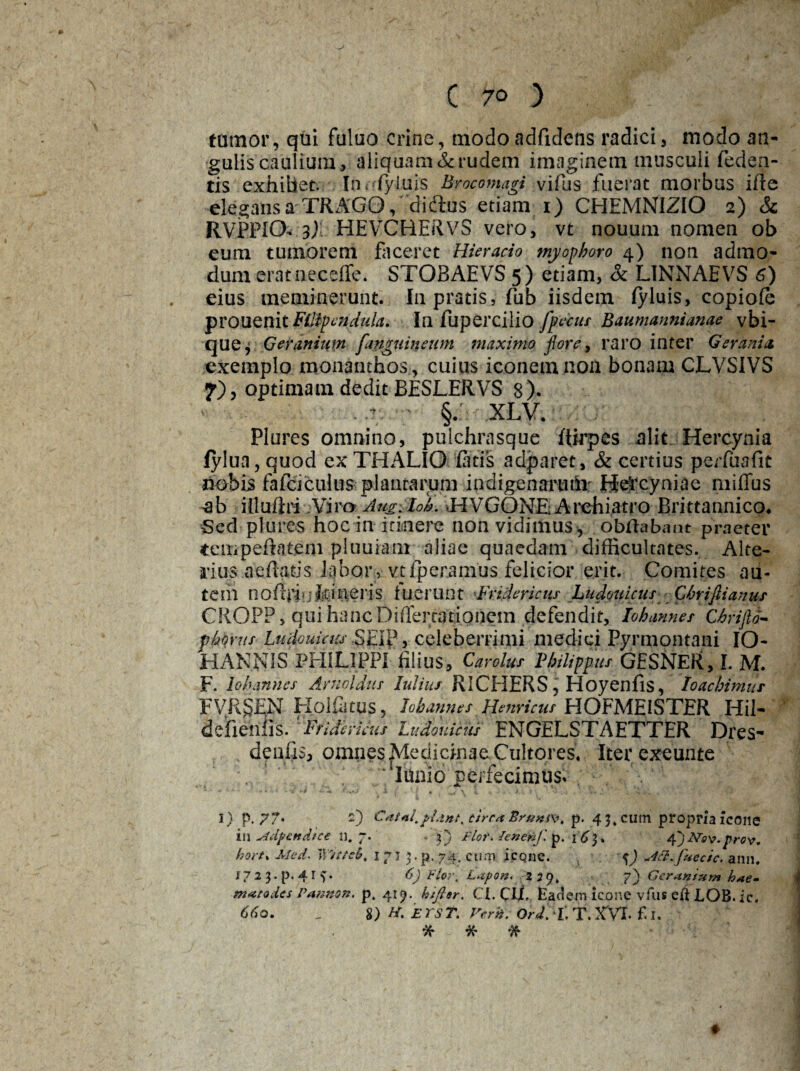tumor, qui fuluo crine, modoadfidens radici, modo an¬ gulis caulium, aliquam & rudem imaginem musculi (eden¬ tis exhiUet. In< fyiuis Brocomagi vifus fuerat morbus ifte elegans a TRAGO, didus etiam 1) CHEMNIZIO 2) & RVPPICX 3) HEVCHERVS vero, vt nouum nomen ob eum tumorem faceret Hieracio myophoro 4) non admo¬ dum eratneceffe. STOBAEVS 5) etiam, & L1NNAEVS 6) eius meminerunt. In pratis, fub iisdem fyluis, copioie prouenitFilipenduhi. In fupercilio [pecus Baumannianae vbi- que, Geranium [anguineum maximo flore, raro inter Gerania exemplo monanthos, cuius iconem non bonam CLVSIVS 7), optimam dedit BESLERVS 8). ..v; §.' XLV. . . e % . Plures omnino, pulchrasque ftirpes alit Hercynia lylua, quod ex THALIO fatis adparet, & certius perfuafit nobis fafei culus plantarum indigenarum Hercyniae miflus ab illuflii ;¥iro Aug-Iol. HVGONE-Archiatro Brittannico. Sed plures hoc in itinere nonvidimus^, obftabant praeter tempeftatem pluuiam aliae quaedam difficultates. Alte¬ rius nefiatis labor , vtfperamus felicior erit. Comites au¬ tem noftriufcffieris luerunt Fndericus LudpuicusGbrifiianus CROPP, qui hanc Difiertationem defendit, Iobannes Chrifld- fhvus Ludouieiis .SEI?, celeberrimi medici Pyrmontani IO- H ANNIS PHILIPPI filius, Carolus Philippus GESNER, L M. F. io h annes A ruo Idus lulius RICEIERS, HoyenflS, toachimur FVR&EN Holfatus, Iobannes tfenricus HOFMEISTER Hil- defremis. 'Pfidemus Ludouicns ENGELSTAETTER Dres- deiifis, omnes Medicinae Cultores. Iter exeunte ‘lIunio perfecimus» 1 )p.?7* 2 in ^idpendice n. hortx Med. IVtttc I?2 3-p. 4r matodes Patmon. ) Catal.piant, circa Brumv. p. 43. eum propria icone 7' • 3} Flot. lenenf. p. 163. 4)JSTsv.prov. 1 7' 3• p. 74. cum icqne. %) «4tt'fuecic. ann. 6) ¥lot\ Lapon. 229* 7) Geranium hae- p. 419. htfisr. CI. Clf. Eadem icone vfus eii LOB. ic. 8) H. ET ST. Vcrh. Ord.LT.XVL f.I. X X