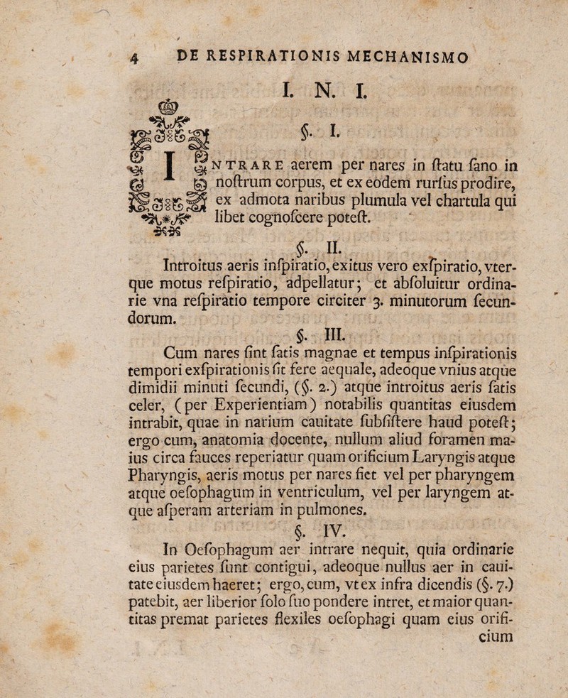 «9US> S3S I. N. I. §• I. & T ^ntrare aerem per nares in flatu fano in A © noftrum corpus, et ex eodem rurfus prodire, ex admota naribus plumula vel chartula qui libet cognofcere poteft. §. n. Introitus aeris infpiratio, exitus vero exfpiratio, vter- que motus refpiratio, adpellatur; et abfoluitur ordina¬ rie vna refpiratio tempore circiter 3. minutorum fecun¬ dorum. §. III. Cum nares fint fatis magnae et tempus infpirationis tempori exfpirationis fit fere aequale, adeoque vnius atque dimidii minuti fecundi, (§. 2.) atque introitus aeris fatis celer, (per Experientiam) notabilis quantitas eiusdem intrabit, quae in narium cauitate fubfiftere haud poteft; ergo cum, anatomia docente, nullum aliud foramen ma¬ ius circa fauces reperiatur quam orificium Laryngis atque Pharyngis, aeris motus per nares fiet vel per pharyngem atque oefophagum in ventriculum, vel per laryngem at¬ que afperam arteriam in pulmones. §. IV. In Oefophagum aer intrare nequit, quia ordinarie eius parietes funi contigui, adeoque nullus aer in caui¬ tate eiusdem haeret; ergo,cum, vtex infra dicendis (§.7.) patebit, aer liberior folo ftto pondere intret, et maior quan¬ titas premat parietes flexiles oefophagi quam eius orifi¬ cium