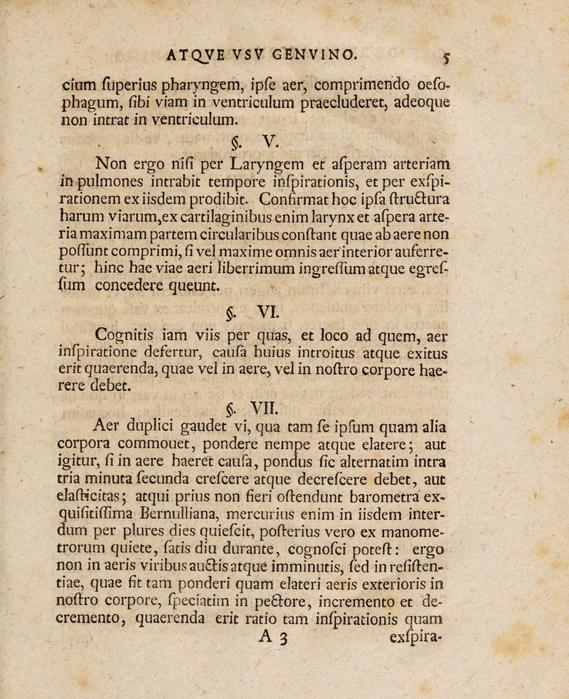 cium fliperius pharyngem, ipfe aer, comprimendo oefo- phagum, fibi viam in ventriculum praecluderet, adeoque non intrat in ventriculum. §. V. Non ergo nili per Laryngem et afperam arteriam in pulmones intrabit tempore infpirationis, et per exfpi- rationem ex iisdem prodibit. Confirmat hoc ipfa ftruQmra harum viarum,ex cartilaginibus enim larynx et afpera arte¬ ria maximam partem circularibus conftant quae ab aere non polTunt comprimi, fi ve! maxime omnis aer interior auferre¬ tur 5 hinc hae viae aeri liberrimum ingreflum atque egrefi fiam concedere queunt. §. VI. Cognitis iam viis per quas, et loco ad quem, aer infpiratione defertur, caula huius introitus atque exitus erit quaerenda, quae vel in aere, vel in noftro corpore hae¬ rere debet. §. VII. Aer duplici gaudet vi, qua tam fe ipfum quam alia corpora commouet, pondere nempe atque elatere; aut igitur, fi in aere haeret caufa, pondus fic alternatim intra tria minuta fecunda crefcere atque decrefcere debet, aut elafticitas; atqui prius non fieri offendunt barometra ex- quifitiffima Bernulliana, mercurius enim in iisdem inter¬ dum per plures dies quiefcit, pofterius vero ex manome- trorum quiete, fatis diu durante, Cognofci poteft: ergo non in aeris viribusauftis atque imminutis, fed in refiften- tiae, quae fit tam ponderi quam elateri aeris exterioris in noftro corpore, fpeciadrn in peftore, incremento et de¬ cremento, quaerenda erit ratio tam infpirationis quam