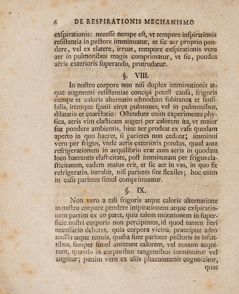 exfpirationis: necefle nempe eft, vt tempore infpirationis refiftentia in pe&ore imminuatur, et fic aer proprio pon¬ dere, vel ex elatere, irruat, tempore exfpirationis vero aer in pulmonibus magis comprimatur, vt fic, pondus aeris exterioris fuperando, protrudatur. §. VIII. In noftro corpore non nifi duplex imminutionis at¬ que augmenti refiftentiae concipi poteft caufa, frigoris nempe et caloris alternatio admodum fubitanea et fenfi- bilis, item que fpatii circa pulmones, vel in pulmonibus, dilatatio et coarftatio: Oftendunt enim experimenta phy- fica, aeris vimelafticam augeri per calorem ita,vt maior fiat pondere ambientis, hinc aer prodeat ex vafe quodam aperto in quo haeret, fi parietes non cedunt; imminui vero per frigus, vnde aeris exterioris pondus, quod ante refrigerationem in aequilibrio erat cum aeris in quodam loco haerentis elafticitate, poft imminutam per frigusela- fticitatem, eadem maius erit, et fic aer in vas, in quo fit refrigeratio, intrabit, nifi parietes fint flexiles; hoc enim in cafu parietes fimul comprimuntur. §. IX. Non vero a tali frigoris atque caloris alternatione in noftro corpore pendere inlpirationem atque exfpiratio- nem partim ex eo patet, quia talem mutationem in fuper- ficie noftri corporis non percipimus, id quod tamen fieri neceflario deberet, quia corpora vicina, praecipue adeo mollia atque tenuia, qualia funt parietes pectoris in infan¬ tibus, femper fimul amittunt calorem, vel notium acqui¬ runt, quando in corporibus tangentibus imminuitur vel augetur; partim vero ex aliis phaenomenis cognoicitur, quae