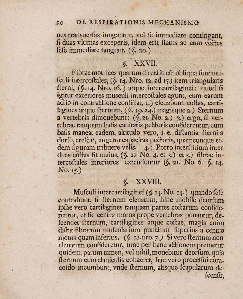 nes transuerfas iungantur, vel fe immediate contingant, fi duas vltimas exceperis, idem erit flatus ac cum ve£tes fefe immediate tangunt. (§. 20.) §. XXVII. Fibrae motrices quarum direftio efl obliqua funtmu- iculi intercoflales, (§>. 14. Nro. 12. ad 15.) item triangularis flerni, (§. 14. Nro. 16.) atque intercartilaginei: quod fi igitur exteriores musculi intercoflales agunt, cum earum a£lio in contraflione confiflat, 1.) eleuabunt coflas, carti¬ lagines atque fternum, (§. 19.24.) magisque 2.) Sternum a vertebris dimouebunt: (§.21. No. 2.) 3.) ergo, fi ver¬ tebrae tanquam bafis cauitatis pectoris confiderentur, cum bafis maneat eadem, altitudo vero, i. e. diflantia flerni a dorfo, crefcat, augetur capacitas peftoris, quamcunque ei¬ dem figuram tribuere velis. 4.) Porro interflitium inter duas coflas fit maius, (§. 21. No. 4. et 5.) et 5.) fibrae in¬ tercoflales interiores extenduntur (§. 21. No. 6. $.14. No. 15.) N 1 §. XXVIII. Mufculi intercartilaginei (§. 14. No. 14.) quando fefe contrahunt, fi fternum eleuatum, hinc mobile deorfum ipfae vero cartilagines tanqucm partes coflarum confide¬ rentur, et fic centra motus prope vertebras ponantur, de- fcendet fternum, cartilagines atque collae, magis enim diflat fibrarum mufcularium punftum fuperius a centro motus quam inferius. (§. 21. nro. 7-) Si vero fternum non eleuatum confideretur, tunc per hanc aftionem premetur quidem, parum tamen, vel nihil, mouebitur deorfum, quia fternum eum clauiculis cohaeret, hae vero proceflui cora- coido incumbunt, vnde fternum, absque fcapularum de- fcenfu,