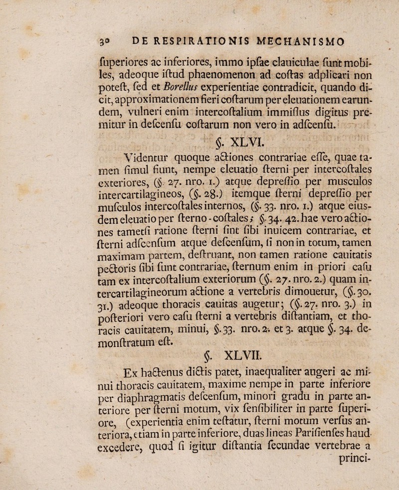 fuperiores ac inferiores, immo ipfae dauiculae funt mobi¬ les, adeoque iftud phaenomenon ad codas adplicari non poted, fed et Borettus experientiae contradicit, quando di¬ cit, approximationem fieri codarum per eleuationem earun- dem, vulneri enim intercodalium immifius digitus pre¬ mitur in defcenfu codarum non vero in adfcenfu. §. XLVI. Videntur quoque actiones contrariae ede, quae ta¬ men fimul fiunt, nempe eleuatio derni per intercodales exteriores, (§. 27. nro. 1.) atque depreffio per musculos intercartilagineos, (§. 2g.) itemque derni depredio per mufculos intercodales internos, (§. 33. nro. 1.) atque eius¬ dem eleuatio per derno - codales ; §■ 34. 42. hae vero actio¬ nes tametfi ratione derni fint fibi inuicem contrariae, et derni adfcenfum atque defcenfum, (i non in totum, tamen maximam partem, dedruant, non tamen ratione cauitatis pectoris fibi funt contrariae, dernum enim in priori cafu tam ex intercodalium exteriorum (§. 27. nro. 2.) quam in¬ tercartilagineorum actione a vertebris dimouetur, (§.30. 31.) adeoque thoracis cauitas augetur; (§.27. nro. 3.) in poderiori vero cafu derni a vertebris didantiam, et tho¬ racis cauitatem, minui, §. 33. nro. 2-. et 3. atque §. 34. de- mondratum ed. §. XLVII. Ex hactenus diftis patet, inaequaliter augeri ac mi¬ nui thoracis cauitatem, maxime nempe in parte inferiore per diaphragmatis defcenfum, minori gradu in parte an¬ teriore per derni motum, vix fenfibiliter in parte fuperi- ore, (experientia enim tedatur, derni motum verfus an¬ teriora, etiam in parte inferiore, duas lineas Parifienfes haud excedere, quod fi igitur didantia fecundae vertebrae a princi-