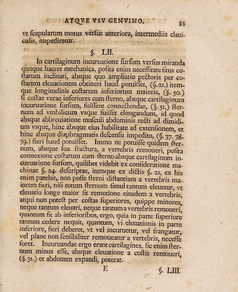 vt (capularum motus verfus anteriora, intermediis claui- culis, impediretur. $. LII. In cartilaginum incuruatione furfum verfus miranda quoque haeret mechanica, pofita enim neceffitate fitus co¬ ftarum inclinati, absque quo ampliatio pectoris per co¬ darum eleuationem obtineri haud potuiffet, (§.21.) item- que longitudinis coftarum inferiorum maioris, (§. 50.) fi coftae verae inferiores cum fterno, absque cartilaginum incuruatione furfum, fuiffent conneftendae, (§.51,) fter- num ad vmbilicum vsque fuiflet elongandum, id quod absque abbreuiatione mufculi abdominis recti ad dimidi¬ um vsque, hinc absque eius habilitate ad extenfionem, et hinc absque diaphragmatis defcenfu impedito, (§.37.38. 39.) fieri haud potuiffet. Immo ne potuifle quidem fter- num, absque fua fraftura, a vertebris remoneri, pofita connexione coftarum cum fterno absque cartilaginum in¬ curuatione furfum, quilibet videbit ex confideratione ma¬ chinae §. 24. defcriptae, itemque ex diftis §. 21, ex his enim patebit, non pofle fterni diftantiam a vertebris ma¬ iorem fieri, nifi totum demum fimul tantum eleuetur, vt eleuatio longe maior fit remotione eiusdem a vertebris, atqui non poteft per coftas fuperiores, quippe minores* neque tantum eleuari, neque tantum a vertebris remoueri’ quantum fit ab inferioribus, ergo, quia in parte Emeriore tantum cedere nequit, quantum, vi eleuationis in parte inferiore, fieri deberet, vt vel incuruetur, vel frangatur, vel plane non fenfibiliter remoueatur a vertebris, necefle foret. Incuruandae ergo erant cartilagines, fic enim fter- num minus efte, absque eleuatione a coftis remoneri (§• 31.) et abdomen expandi, poterat. 'i E §■ LIII.