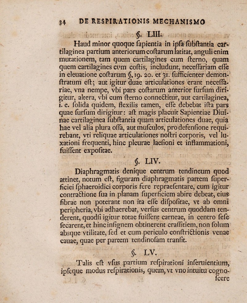 §. LIII. Haud minor quoque fapienda in ipfa fubftantia car* tilaginea partium anteriorum coftarum latitat, anguli enim mutationem, tam quem cartilagines cum fterno, quam quem cartilagines cum coftis, includunt, neceflariam ede in eleuatione coftarum §,19. 20. et 31. fufficienter demon- ftratum eft; aut igitur duae articulationes erant necefla- riae, vna nempe, vbi pars coftarum anterior furfum diri¬ gitur, altera, vbi cum fterno connefiHtur, aut cartilaginea, i. e. folida quidem, flexilis tamen, efle debebat ifta pars quae furfum dirigitur: aft magis placuit Sapientiae Diui- nae cartilaginea fubftantia quam articulationes duae, quia hae vel alia plura ofla, aut mufculos, pro defenfione requi¬ rebant, vti reliquae articulationes noftri corporis, vel lu¬ xationi frequenti, hinc pleurae laefioni et inflammationi, fuiflent expofitae. $. LIV. Diaphragmatis denique centrum tendineum quod attinet, notum eft, figuram diaphragmatis partem fuper- ficiei fphaeroidici corporis fere repraefentare, cum igitur contractione fua in planam fuperficiem abire debeat, eius fibrae non poterant non ita efle difpofitae, vt ab omni peripheria,vbi adhaerebat, verius centrum quoddam ten¬ derent, quodfi igitur totae fuiflent carneae, in centro fefe fecarent, et hincinfignem obtinerent craflitiem,non folum absque vtilitate, fed et cum periculo conftriftionis venae cauae, quae per partem tendinoiam tranfit. §. LV. Talis eft vfus partium refpirationi inferuientium, ipfeque modus reipirationis, quem, vt vno intuitu cogno- fcere