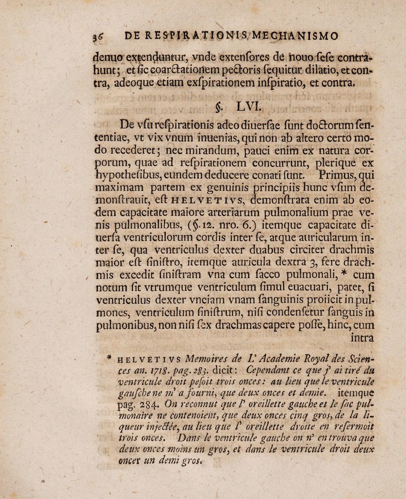 $6 DE RESPIRATIONIS MECHANISMO dermo extenduntur, vnde extenfores de houofefe contra¬ hunt ; et fic coarctationem pectoris {equitur dilatio, et con¬ tra, adeoque etiam exfpirationem infpiratio, et contra. $. LVI. De vfurefpirationis adeodiuerfae funt do&orum (en- tentiae, vt vixvnum inuenias,quinon ab altero certo mo¬ do recederet; nec mirandum, pauci enim ex natura cor¬ porum, quae ad refpirationem concurrunt, plerique ex hypothefibus, eundem deducere conati funt. Primus, qui maximam partem ex genuinis principiis hunc vfuni de- monftrauii, eft helvetivs, demonftrata enim ab eo¬ dem capacitate maiore arteriarum pulmonalium prae ve¬ nis pulmonalibus, ($.12. nro. 6.) itemque capacitate di- uerfa ventriculorum cordis inter (e, atque auricularum in¬ ter fe, qua ventriculus dexter duabus circiter drachmis maior eft finiftro, itemque auricula dextra 3, fere drach- , mis excedit finiftram vna cum (acco pulmonali, * cum notum fit vtrumque ventriculum fimul euacuari, patet, fi ventriculus dexter vnciam vnam (anguinis proiicit in pul¬ mones, ventriculum finiftrum, nifi condenfetur (anguis in pulmonibus, non nifi (ex drachmas capere pofte, hinc, cum intra * helvetivs M emo ires de L’ Academie Poyal des Scien¬ ces an. 1718. pag. 288- dicit: Cependant ce que f ai tire' da ventricule droit pefoit trois onces: au heu quele ventricule gaufcbene rn a fourni, que deux onces et demie. itemque pag- 284. On reconnut que P oreillette gauche et le fac pul- monaire ne contendent, que deux onces cinq gros, de la li¬ quear injeSUe, au lieu que P oreillette droite en refermoit trois onces. Dans le ventricule gauche on n’ en trouva que deux onces moins un gros, et dans le ventricule droit deux oncer un demi gros.