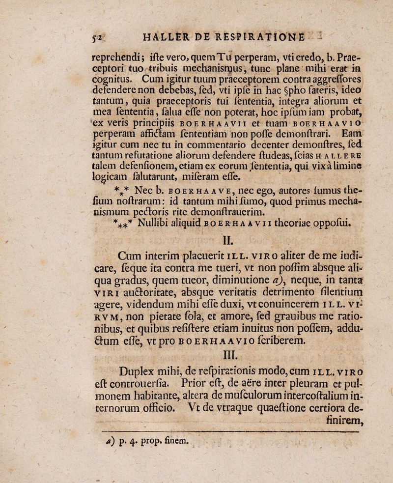 reprehendi; ifte vero, quem Tu perperam, vti credo, b. Prae¬ ceptori tuo tribuis mechanismus, tunc plane mihi erat in cognitus. Cum igitur tuum praeceptorem contra aggreffores defendere non debebas, fed, vti ipfe in hac §pho fateris, ideo tantum, quia praeceptoris tui lententia, integra aliorum et mea lententia, falua elfe non poterat, hoc ipfum iam probat, ex veris principiis boerhaavii et tuam boerhaavio perperam afficiam fententiam non polfe demonllrari. Eam igitur cum nec tu in commentario decenter demonllres, fed tantum refutatione aliorum defendere lludeas, fcias hailere talem defenlionem, etiam ex eorum .lententia, qui vix a limine logicam falutarunt, mileram elfe. *** Nec b. boerhaave, nec ego, autores lumus the- lium noflrarum: id tantum mihi fumo, quod primus mecha¬ nismum peftoris rite demonllrauerim. **** Nullibi aliquid boerhaavii theoriae oppofui. II. Cum interim placuerit ill. viro aliter de me iudi- care, feque ita contra me tueri, vt non poffim absque ali¬ qua gradus, quem tueor, diminutione a\ neque, in tanta viri auctoritate, absque veritatis detrimento lilentium agere, videndum mihi elfe duxi, vtconuincerem ill. vi- rvm, non pietate fola, et amore, fed grauibus me ratio¬ nibus, et quibus reliltere etiam inuitus non poffem, addu- dum elfe, vt pro boerhaavio Icriberem. III. Duplex mihi, de refpirationis modo,cum ill. viro eft controuerfia. Prior eft, de aere inter pleuram et pul¬ monem habitante, altera de mulculorum intercoftalium in¬ ternorum officio. Vt de vtraque quaeftione certiora de¬ finirem. a) p. 4. prop. finem.