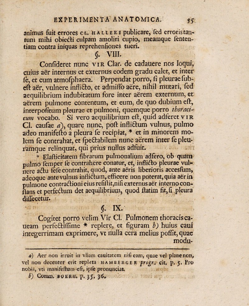 animus fuit errores cl. halieei publicare, fed erroris tan¬ tum mihi obiedli culpam amoliri cupio, meamque fenten- tiam contra iniquas reprehenfiones tueri. §. VIII. Confideret nunc vir Clar. de cadauere nos loqui, cuius aer internus et externus eodem gradu calet, et inter (e, et cum atmofphaera. Perpendat porro, fi pleurae fub- eft aer, vulnere inflifto, et admifio aere, nihil mutari, fed aequilibrium indubitatum fore inter aerem externum, ec aerem pulmone contentum, et eum, de quo dubium eft, interpofitum pleurae et pulmoni, quemque porro thoraci¬ cum vocabo. Si vero aequilibrium eft, quid adferet vir Cl. caufae «), quare nunc, poft infli&um vulnus, pulmo adeo manifefto a pleura fe recipiat, * et in minorem mo¬ lem fe contrahat, et fpettabilem nunc aerem inter fe pleu¬ ramque relinquat, qui prius nullus adfuit. * Elaflicitatem fibrarum pulmonalium adfero, ob quam pulmo femper fe contrahere conatur, et, inflidto pleurae vul¬ nere a diu fefe contrahit, quod, ante aeris liberioris accesfum, adeoque ante vulnus inflidtum, efficere non poterat, quia aer in pulmone contradlionieius refiftiqnifi externus aer interno con¬ flans et perfedtum det aequilibrium, quod flatim fit,fi pleura diffecetur. §. IX. Cogitet porro velim Vir Cl. Pulmonem thoracis ca- ueam perfedtiffime * replere, et figuram b) huius cauf integerrimam exprimere, vt nulla cera melius poffit, quae modu- a) Aer non irruit in vHam cauitatem niii eam, quae vel plane norr, vel non decenter erit repleta hamberger -frogm cit. p, 5. Pro nobis, vti mamfefturo eft, ipfe pronunciat, b') Comm. boerh. p. 35% 36»