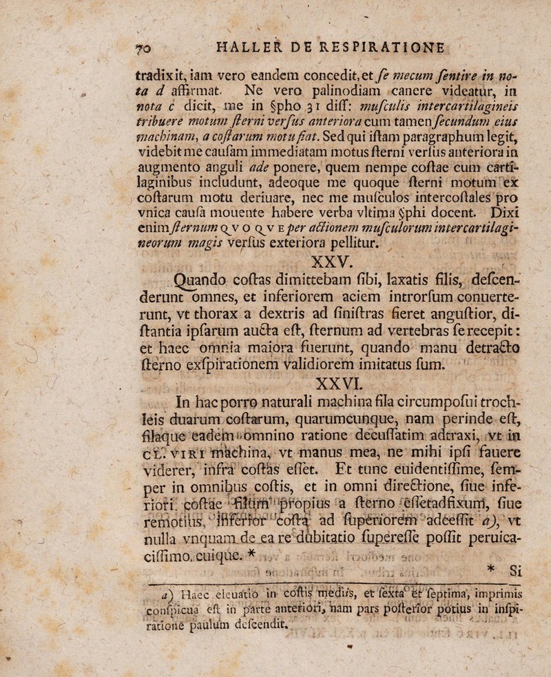 O tradixit, iam vero eandem concedit, et fi mecum fertur e in no¬ ta d affirmat. Ne vero palinodiam canere videatur, in nota c dicit, me in §pho 31 diff: mufculis intercartilagineis tribuere motum flerni verfus anteriora cum tamen fecundum eius machinam, a coflarum motu fiat. Sed qui idam paragraphum legit, videbit me caulam immediatam motus flerni verfus anteriora in augmento anguli ade ponere, quem nempe codae cum carti¬ laginibus includunt, adeoque me quoque flerni motum ex coflarum motu deriuare, nec me mufculos intercodales pro vnica caufa mouente habere verba vltima $phi docent. Dixi enim fiernum qjv o q^v e per a&ionem mufculonm intercartilagi¬ neorum magis verfus exteriora pellitur. XXV. Quando codas dimittebam fibi, laxatis filis, defcen- derunt omnes, et inferiorem aciem introrfum conuerte- runt, vt thorax a dextris ad finidras fieret angudior, di- dantia ipfarum aucta ed, dernum ad vertebras fe recepit: et haec omnia maiora fuerunt, quando manu detrafto derno exfpirationem validiorem imitatus fum. XXVI. In hac porro naturali machina fila circumpofui troch¬ leis duarum codarum, quarumcunque, nam perinde ed, filaque eadem Omnino ratione decuffatim adtraxi, yt in cl. viri machina, vt manus mea, ne mihi ipfi fauere viderer, infra codas eflet. Et tunc euidentiffime, fem- per in omnibus codis, et in omni direftione, fiue infe¬ riori codae filfim‘‘pfopius a derno efietad fixum, fiue remotius, ‘ ififefior Coda ad fiipdriordm adeeffit a), vt nulla vnquam.de ea re dubitatio fuperejTe poffit peruica- ciffimo, cuique. * . . -v _- _*_Si a) Haec eieuatio iri coftis' mediis, et feXta' et feptima, imprimis confpicaa eft in parte anteriori, nam pars poflerior potius in infpi- ' ratione paulum defcendit.