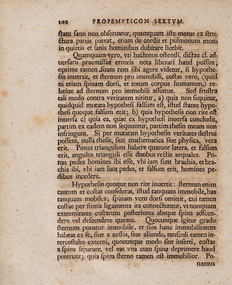 ftatu fano non obferuatur, quamquam ifte motus ex ftru- ftura partis pateat, etiam de cordis et pulmonum motu in quietis et fanis hominibus dubitare licebit. Quamquam vero, vti haftenus oftendi, dictae cl. ad- uerfarii praemiflae erroris nota liberari haud pofiint; optime tamen Xuam rem fibi agere videtur, fi hypothe- fin inuertit, et fternum pro immobili, coftas vero, (quid ni etiam fpinam dorfi, et totum corpus humanum,) re- latiue ad fternum pro immobili afiumat. Sed fruftra tali modo contra veritatem nititur, a) quia non fequitur, quidquid mutata hypothefi falfum eft, iftud ftantehypo- thefi quoque falfum erit; b) quia hypothefis non rite eft: inuerfa c) quia ea, quae ex hypothefi inuerfa concludit, partim ex eadem non fequuntur, partimthefin meam non infringunt. Si per mutatam hypothefin veritates deftrui pollent, nulla thefis, fiue mathematica fiue phyfica, vera erit. Ponas triangulum habere quatuor latera, et falfum erit, angulos trianguli efie duobus rectis aequales. Po¬ nas pedes homines ibi efie, vbiiam funt brachia, et bra¬ chia ibi, vbi iam funt pedes, et falfum erit, homines pe¬ dibus incedere. Hypothefin quoque non rite inuertit: fternum enim tantum et coftas confiderat, iftud tanquam immobile, has tanquam mobiles; fpinam vero dorfi omittit, cui tamen coftae per firma ligamenta ita connectuntur, vtnunquam extremitates coftarum pofteriores absque fpina adfcen- dere vel defcendere queant. Quocunque igitur gradu fternum ponatur immobile, et fiue hanc immobilitatem habeat ex fe, fiue a coftis, fiue aliunde, mufculi tamen in- tercoftales externi, quocunque modo fint inferti, coftas a fpina feparare, vel eas vna cum fpina deprimere haud poterunt; qgia fpina fterno tamen eft immobilior. Po¬ namus