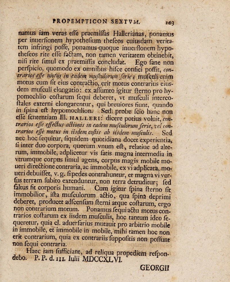 t©3 namus iam veras effe praemiftas Hallerianas, ponamus per inuerfionem hypothefium thefeos cuiusdam verita' tem infringi pofie, ponamus quoque inuerfionem hypo- thefeos rite effe fafram, non tamen veritatem obtinebit, nifi rite fimul ex praemiffis concludat. Ego fane non perfpieio, quomodo ex omnibus hifce confici poffit, con¬ trarios ejje motus in eadem mufculorum feri e; mufculienim motus cum fit eius contractio, erit motus contrarius eius¬ dem mufculi elongatio: ex afiumto igitur fternoprohy- pomochlio coftarum fequi deberet, vt mufculi interco- ftales externi elongarentur, qui breuiores fiunt, quando in {pina eft hypomochlion. Sed probe fcio hanc non efle fententiam 111. halleri: dicere potius voluit, con¬ trarios effe effeBus aBionis in eadem mufculorum ferie, vel con¬ trarios effe motus in iisdem coftis ab iisdem mufculis. Sed nec hoc fequitur, fiquidem quotidiana docet experientia, Ii inter duo corpora, quorum vnum eft, relatiue ad alte¬ rum, immobile, adplicetur vis fatis magna intermedia in vtrumque corpus fimul agens, corpus magis mobile mo- ueri direftione contraria, ac immobile, exviadph’cata, mQ- ueri debuifiet, v. g. fi pedes contrahuntur, et magna vi ver- fus terram fubito extenduntur, non terra detruditur: fed faltus fit corporis humani. Cum igitur fpina fterno fit immobilior, ifta mufculorum a£lio,• qua fpina deprimi deberet, producet adfcenfum fterni atque coftarum, ergo non contrarium motum. Ponamus fequi a&u motus con¬ trarios coftarum ex iisdem mufculis, hoc tantum ideo fe- queretur, quia cl. aduerfarius mutauit pro arbitrio mobile f in immobile, et immobile in mobile, mihi tamen hoc non erit contrarium, quia ex contrariis fuppofitis non poffunt non fequi contraria. Haec iam fufficiant, ad reliqua propediem refnon- debo. P. P. d. ni. Iulii MDCCXLVI. P GEORGII