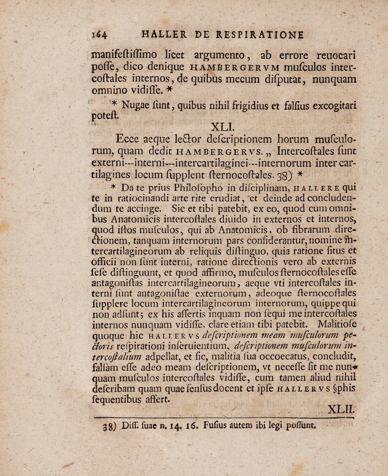 manifeftiffimo licet argumento , ab errore reuocari pofle, dico denique hambergervm mufculos inter¬ coftales internos, de quibus mecum difputafc, nunquam omnino vidi fle. * * Nugae funt, quibus nihil frigidius et falfius excogitari poteft. XLL Ecce aeque le£tor defcriptionem horum mufculo¬ rum, quam dedit hambergervs. „ Intercoftales funt externi—interni—intercartilaginei—internorum inter car¬ tilagines locum fupplent fternocofhles. 33) * * Da te prius Philofopho in difciplinam, hallere qui te in ratiocinandi arte rite erudiat, et deinde ad concluden¬ dum te accinge. Sic et tibi patebit, ex eo, quod cum omni¬ bus Anatomicis intercoftales diuido in externos et internos, quod iflos mufculos, qui ab Anatomicis, ob fibrarum dire¬ ctionem, tanquam internorum pars confiderantur, nomine in¬ tercartilagineorum ab reliquis aiftinguo, quia ratione litus et officii non funt interni, ratione directionis vero ab externis fefe diftinguunt, et quod affirmo, mufculos flernbcoftalesefle antagoniflas intercartilagineorum, aeque vti intercoftales in» terni funt antagoniflae externorum, adeoque fterriocoftales fupplere locum intercartilagineorum internorum, quippe qui non ad (urit 5 ex his affertis inquam non fequi me intercoftales internos nunquam vidiffe, clare etiam tibi patebit. Malitiofe quoque hic hallervs defcriptionem meam mufculorum pe- fioris refpirationi inferuientium, defcriptionem mufculorum in- tercoflaltum adpellat, et fic, malitia fua occoecatus, concludit, falfam effe adeo meam defcriptionem, vt neceffe fit me nun* quam mufculos intercoftales vidiffe, curii tamen aliud nihil defcribam quam quaefenfusdocent et ipfe hallervs §phis fequentibus affert. XLIL 38) DilT. fuac n. 14, 16, Fufius autem ibi legi pofTunt. /