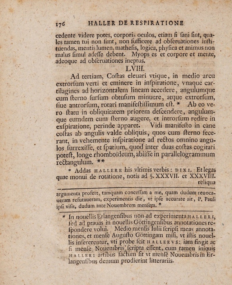 % cedente videre potes, corporis oculos, etiam fi fani fint, qua¬ les tamen tui non fiunt, non fufficere ad obferuationes infti- tuendas, mentis lumen» mathefis, logica, phy fica et animus non malus fimul adeffe debent. Myops es et corpore et mente, adeoque ad obferuationes ineptus. LVIII. Ad tertiam, Coftas eleuari vtique, in medio arcu extrorfum verti et eminere in infpiratione, vnaque car¬ tilagines ad horizontalem lineam accedere, angulumque cum fterno furfum obtufum minuere, atque extrorfum, fiue antrorfum, rotari manifeftiffimum eft. * Ab eo ve¬ ro flatu in obliquitatem priorem defcendere, angulum¬ que eumdem cum fterno augere, et introrfum redire in exfpiratione, perinde apparet. Vidi manifefto in cane coftas ab angulis valde obliquis, quos cum fterno fece¬ rant, in vehemente infpiratione ad reftos omnino angu¬ los furrexiffe, et fpatium, quod inter duas coftas cogitari poteft, longe rhomboideum, abiiffe in parallelogrammum reftangulum. ** * Addas hauere his vltimis verbis : dixi. Et legas quae monui de rotatione, notis ad §. XXXVII. et XXXVIiI. reliqua argumenta profert, tamquam concedam a me, quam dudum reuoca- ueram refutaueram, experimentis die, vt ipfe accurate ait, P. Pauli ipii vifis, dudum ante Nouembrem menfepi. * * In nouellisErlangenfibus non ad experimentahalleri, fed ad prauas in nouellis Gottingenfibus annotationes re- fpondere volui. Medio mentis Iulii fcripfi meas annota¬ tiones, et menle Augufto Gqttingam mifi, vt iflis nouel¬ lis infererentur, vti probe fcit h a l l e r v s : iam fingit ac fi menfe Novembris\fpripta effient, cum tamen iniquis ha lleri artibus facium fit vt nrenfe Nouembrisin Er¬ langenfibus demum prodierint litterariis.