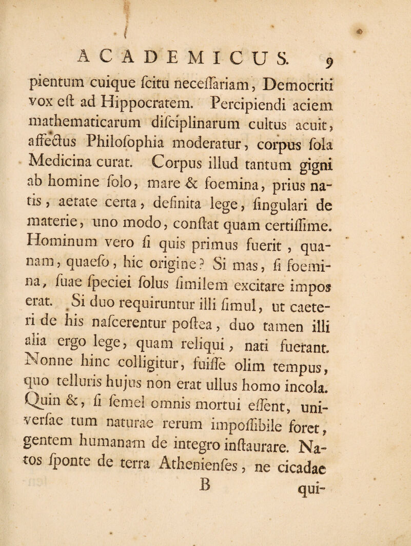 ACADEMICUS. 9 pientum cuique fcitu nece/Tariam, Democriti vox eft ad Hippocratem. Percipiendi aciem mathematicarum difciplinarum cultus acuit , affe&us Philofophia moderatur, corpus fola Medicina curat. Corpus illud tantum gigni ao homine /olo, mare & foemina, prius na- tis, aetate certa > definita lege, lingulari de materie, uno modo, conflat quam certi/Iime. Hominum vero fi quis primus fuerit , qua- nam, quaefo, hic origine? Si mas, fi foemi¬ na, fuae fpeciei /olus fimiiem excitare impos erat. Si duo requiruntur illi fimul, ut caete- ri de his nafcerentur poftea, duo tamen illi alia ergo lege, quam reliqui, nati fuerant. Nonne hinc colligitur, fuifle olim tempus, C|iio telluris hujus non erat ullus homo incola. Quin &, fi femel omnis mortui edent, uni- verfae tum naturae rerum impo/fibile foret, gentem humanam de integro inftaurare. Na¬ tos /ponte de terra Athenienfes, ne cicadae B quj-