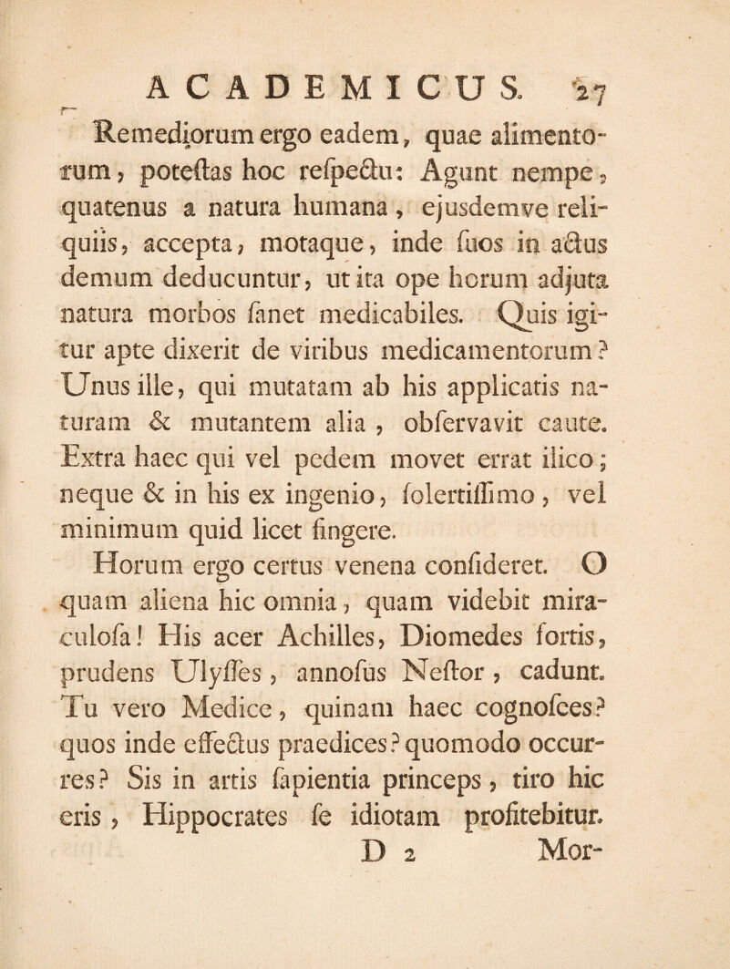 •r~ Remediorum ergo eadem, quae alimento¬ rum, poteftas hoc refpe&u: Agunt nempe, quatenus a natura humana , ejusdem ve reli¬ quiis, accepta, motaque, inde fuos in adus demum deducuntur, ut ita ope horum adjuta natura morbos fanet medicabiles. Quis igi¬ tur apte dixerit de viribus medicamentorum ? Unus ille, qui mutatam ab his applicatis na¬ turam & mutantem alia , obfervavit caute. Extra haec qui vel pedem movet errat ilico; neque & in his ex ingenio, folertiflimo , vel minimum quid licet fingere. Horum ergo certus venena confideret. O quam aliena hic omnia, quam videbit mira- culofa! His acer Achilles, Diomedes fortis, prudens UlyfTes, annofus Neftor, cadunt. Tu vero Medice, quinam haec cognofees? quos inde efFeclus praedices? quomodo occur¬ res ? Sis in artis fapientia princeps, tiro hic eris, Hippocrates fe idiotam profitebitur, D 2 Mor-