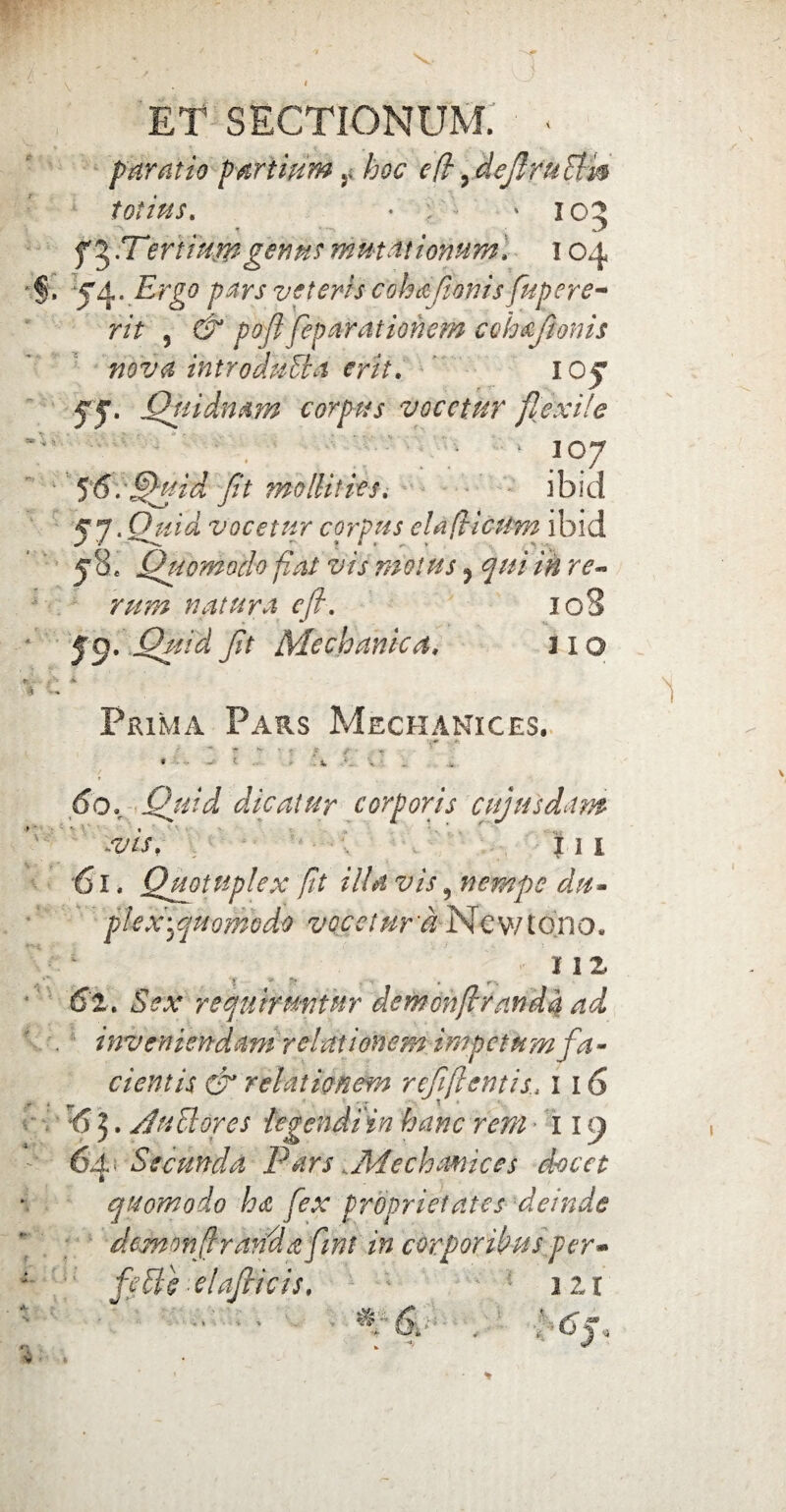 ET SECTIONUM. • * paratio partium r hoc cfi 9MeJlfuEim totius. • * 105 f ^.Tertiumgenus mutationum, 104 €, J4, Ergo pars veteris cohafionis fupere- rit 5 & poflfep arationem cohaftonis nova introduSla erit, ’ 1 oj fj, Qtndmm corpus vocetur flexile 107 f 6 . Quid fit mollities, ibid f?. Quid vocetur corpus clafticum ibid 5*8. Quomodo fiat vis motus ? ^///‘ in re¬ rum natura cfi. ioS 59. Quid fit Mechanica, lio ||iw. rf1*» A * ^ Prima Pars Mechanices. • - 1 \ , f» V do. Quid dicatur corporis cujusdam -vis, III ‘61. Qmtnplex fit illa vis 9 nempe da* pl'ex '.ejuomodo vocetur a New tono* 1 12 ! *r . r-. 6:1. Sex requiruntur demonflranda ad inveniendam relationem impetum f a* cientis & relationem refflentis, 116 :6 3. Anciores legendi in hanc rem 119 64. Secunda ParsMechanices docet quomodo ha fex proprietates demde dem 0 nfi r and a fi nt in corporibus per** feSlc elafeicis, itl %